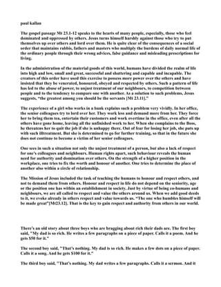 paul kallan
The gospel passage Mt 23.1-12 speaks to the hearts of many people, especially, those who feel
dominated and oppressed by others. Jesus turns himself harshly against those who try to put
themselves up over others and lord over them. He is quite clear of the consequences of a social
order that maintains rabbis, fathers and masters who multiply the burdens of daily normal life of
the ordinary people through their wrong advices, false guidance and misleading prescriptions for
living.
In the administration of the material goods of this world, humans have divided the realm of life
into high and low, small and great, successful and shattering and capable and incapable. The
creators of this order have used this exercise to possess more power over the others and have
insisted that they be venerated, honoured, obeyed and respected by others. Such a pattern of life
has led to the abuse of power, to unjust treatment of our neighbours, to competition between
people and to the tendency to compare one with another. As a solution to such problems, Jesus
suggests, “the greatest among you should be the servants [Mt 23.11].”
The experience of a girl who works in a bank explains such a problem very vividly. In her office,
the senior colleagues try to lord over her. They work less and demand more from her. They force
her to bring them tea, entertain their customers and work overtime in the office, even after all the
others have gone home, leaving all the unfinished work to her. When she complains to the Boss,
he threatens her to quit the job if she is unhappy there. Out of fear for losing her job, she puts up
with such illtreatment. But she is determined to go for further training, so that in the future she
does not continue to become a victim of her senior colleagues.
One sees in such a situation not only the unjust treatment of a person, but also a lack of respect
for one’s colleagues and neighbours. Human rights apart, such behaviour reveals the human
need for authority and domination over others. On the strength of a higher position in the
workplace, one tries to fix the worth and honour of another. One tries to determine the place of
another also within a circle of relationship.
The Mission of Jesus included the task of teaching the humans to honour and respect others, and
not to demand them from others. Honour and respect in life do not depend on the seniority, age
or the position one has within an establishment in society. Just by virtue of being co-humans and
neighbours, we are all called to respect and value the others around us. When we add good deeds
to it, we evoke already in others respect and value towards us. “The one who humbles himself will
be made great”[Mt23.12]. That is the key to gain respect and authority from others in our world.
There’s an old story about three boys who are bragging about rich their dads are. The first boy
said, "My dad is so rich. He writes a few paragraphs on a piece of paper. Calls it a poem. And he
gets $50 for it."
The second boy said, "That’s nothing. My dad is so rich. He makes a few dots on a piece of paper.
Calls it a song. And he gets $100 for it."
The third boy said, "That’s nothing. My dad writes a few paragraphs. Calls it a sermon. And it
 