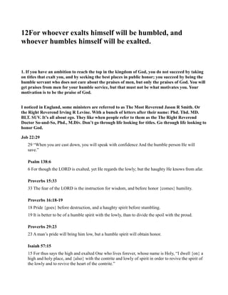 12For whoever exalts himself will be humbled, and
whoever humbles himself will be exalted.
1. If you have an ambition to reach the top in the kingdom of God, you do not succeed by taking
on titles that exalt you, and by seeking the best places in public honor; you succeed by being the
humble servant who does not care about the praises of men, but only the praises of God. You will
get praises from men for your humble service, but that must not be what motivates you. Your
motivation is to be the praise of God.
I noticed in England, some ministers are referred to as The Most Reverend Jason R Smith. Or
the Right Reverend Irving R Levine. With a bunch of letters after their name: Phd. Thd. MD.
BLT. SUV. It’s all about ego. They like when people refer to them as the The Right Reverend
Doctor So-and-So, Phd., M.Div. Don’t go through life looking for titles. Go through life looking to
honor God.
Job 22:29
29 “When you are cast down, you will speak with confidence And the humble person He will
save.”
Psalm 138:6
6 For though the LORD is exalted, yet He regards the lowly; but the haughty He knows from afar.
Proverbs 15:33
33 The fear of the LORD is the instruction for wisdom, and before honor {comes} humility.
Proverbs 16:18-19
18 Pride {goes} before destruction, and a haughty spirit before stumbling.
19 It is better to be of a humble spirit with the lowly, than to divide the spoil with the proud.
Proverbs 29:23
23 A man’s pride will bring him low, but a humble spirit will obtain honor.
Isaiah 57:15
15 For thus says the high and exalted One who lives forever, whose name is Holy, “I dwell {on} a
high and holy place, and {also} with the contrite and lowly of spirit in order to revive the spirit of
the lowly and to revive the heart of the contrite.”
 