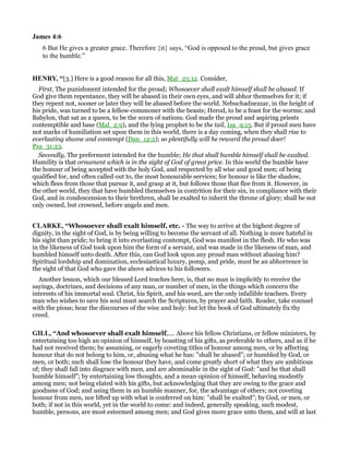 James 4:6
6 But He gives a greater grace. Therefore {it} says, “God is opposed to the proud, but gives grace
to the humble.”
HE RY, “[3.] Here is a good reason for all this, Mat_23:12. Consider,
First, The punishment intended for the proud; Whosoever shall exalt himself shall be abased. If
God give them repentance, they will be abased in their own eyes, and will abhor themselves for it; if
they repent not, sooner or later they will be abased before the world. Nebuchadnezzar, in the height of
his pride, was turned to be a fellow-commoner with the beasts; Herod, to be a feast for the worms; and
Babylon, that sat as a queen, to be the scorn of nations. God made the proud and aspiring priests
contemptible and base (Mal_2:9), and the lying prophet to be the tail, Isa_9:15. But if proud men have
not marks of humiliation set upon them in this world, there is a day coming, when they shall rise to
everlasting shame and contempt (Dan_12:2); so plentifully will he reward the proud doer!
Psa_31:23.
Secondly, The preferment intended for the humble; He that shall humble himself shall be exalted.
Humility is that ornament which is in the sight of God of great price. In this world the humble have
the honour of being accepted with the holy God, and respected by all wise and good men; of being
qualified for, and often called out to, the most honourable services; for honour is like the shadow,
which flees from those that pursue it, and grasp at it, but follows those that flee from it. However, in
the other world, they that have humbled themselves in contrition for their sin, in compliance with their
God, and in condescension to their brethren, shall be exalted to inherit the throne of glory; shall be not
only owned, but crowned, before angels and men.
CLARKE, “Whosoever shall exalt himself, etc. - The way to arrive at the highest degree of
dignity, in the sight of God, is by being willing to become the servant of all. Nothing is more hateful in
his sight than pride; to bring it into everlasting contempt, God was manifest in the flesh. He who was
in the likeness of God took upon him the form of a servant, and was made in the likeness of man, and
humbled himself unto death. After this, can God look upon any proud man without abasing him?
Spiritual lordship and domination, ecclesiastical luxury, pomp, and pride, must be an abhorrence in
the sight of that God who gave the above advices to his followers.
Another lesson, which our blessed Lord teaches here, is, that no man is implicitly to receive the
sayings, doctrines, and decisions of any man, or number of men, in the things which concern the
interests of his immortal soul. Christ, his Spirit, and his word, are the only infallible teachers. Every
man who wishes to save his soul must search the Scriptures, by prayer and faith. Reader, take counsel
with the pious; hear the discourses of the wise and holy: but let the book of God ultimately fix thy
creed.
GILL, “And whosoever shall exalt himself,.... Above his fellow Christians, or fellow ministers, by
entertaining too high an opinion of himself, by boasting of his gifts, as preferable to others, and as if he
had not received them; by assuming, or eagerly coveting titles of honour among men, or by affecting
honour that do not belong to him, or, abusing what he has: "shall be abased"; or humbled by God, or
men, or both; such shall lose the honour they have, and come greatly short of what they are ambitious
of; they shall fall into disgrace with men, and are abominable in the sight of God: "and he that shall
humble himself"; by entertaining low thoughts, and a mean opinion of himself, behaving modestly
among men; not being elated with his gifts, but acknowledging that they are owing to the grace and
goodness of God; and using them in an humble manner, for, the advantage of others; not coveting
honour from men, nor lifted up with what is conferred on him: "shall be exalted"; by God, or men, or
both; if not in this world, yet in the world to come: and indeed, generally speaking, such modest,
humble, persons, are most esteemed among men; and God gives more grace unto them, and will at last
 