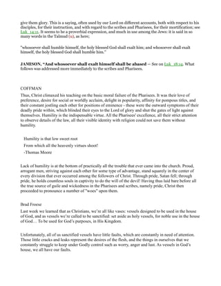 give them glory. This is a saying, often used by our Lord on different accounts, both with respect to his
disciples, for their instruction, and with regard to the scribes and Pharisees, for their mortification; see
Luk_14:11. It seems to be a proverbial expression, and much in use among the Jews: it is said in so
many words in the Talmud (u), as here;
"whosoever shall humble himself, the holy blessed God shall exalt him; and whosoever shall exalt
himself, the holy blessed God shall humble him.''
JAMISO , “And whosoever shall exalt himself shall be abased — See on Luk_18:14. What
follows was addressed more immediately to the scribes and Pharisees.
COFFMAN
Thus, Christ climaxed his teaching on the basic moral failure of the Pharisees. It was their love of
preference, desire for social or worldly acclaim, delight in popularity, affinity for pompous titles, and
their constant jostling each other for positions of eminence - these were the outward symptoms of their
deadly pride within, which blinded their eyes to the Lord of glory and shut the gates of light against
themselves. Humility is the indispensable virtue. All the Pharisees' excellence, all their strict attention
to observe details of the law, all their visible identity with religion could not save them without
humility.
Humility is that low sweet root
From which all the heavenly virtues shoot!
-Thomas Moore
Lack of humility is at the bottom of practically all the trouble that ever came into the church. Proud,
arrogant men, striving against each other for some type of advantage, stand squarely in the center of
every division that ever occurred among the followers of Christ. Through pride, Satan fell; through
pride, he holds countless souls in captivity to do the will of the devil! Having thus laid bare before all
the true source of guile and wickedness in the Pharisees and scribes, namely pride, Christ then
proceeded to pronounce a number of "woes" upon them.
Brad Froese
Last week we learned that as Christians, we’re all like vases: vessels designed to be used in the house
of God, and as vessels we’re called to be sanctified: set aside as holy vessels, for noble use in the house
of God… To be used for God’s purposes, in His Kingdom.
Unfortunately, all of us sanctified vessels have little faults, which are constantly in need of attention.
Those little cracks and leaks represent the desires of the flesh, and the things in ourselves that we
constantly struggle to keep under Godly control such as worry, anger and lust. As vessels in God’s
house, we all have our faults.
 