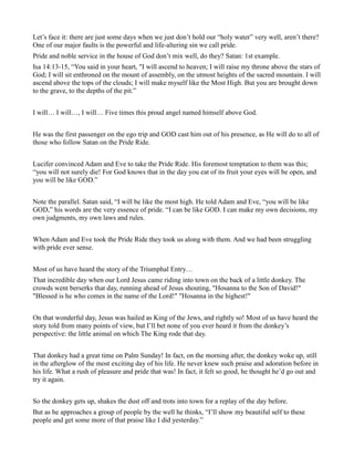 Let’s face it: there are just some days when we just don’t hold our “holy water” very well, aren’t there?
One of our major faults is the powerful and life-altering sin we call pride.
Pride and noble service in the house of God don’t mix well, do they? Satan: 1st example.
Isa 14:13-15, “You said in your heart, "I will ascend to heaven; I will raise my throne above the stars of
God; I will sit enthroned on the mount of assembly, on the utmost heights of the sacred mountain. I will
ascend above the tops of the clouds; I will make myself like the Most High. But you are brought down
to the grave, to the depths of the pit.”
I will… I will…, I will… Five times this proud angel named himself above God.
He was the first passenger on the ego trip and GOD cast him out of his presence, as He will do to all of
those who follow Satan on the Pride Ride.
Lucifer convinced Adam and Eve to take the Pride Ride. His foremost temptation to them was this;
“you will not surely die! For God knows that in the day you eat of its fruit your eyes will be open, and
you will be like GOD.”
Note the parallel. Satan said, “I will be like the most high. He told Adam and Eve, “you will be like
GOD,” his words are the very essence of pride. “I can be like GOD. I can make my own decisions, my
own judgments, my own laws and rules.
When Adam and Eve took the Pride Ride they took us along with them. And we had been struggling
with pride ever sense.
Most of us have heard the story of the Triumphal Entry…
That incredible day when our Lord Jesus came riding into town on the back of a little donkey. The
crowds went berserks that day, running ahead of Jesus shouting, "Hosanna to the Son of David!"
"Blessed is he who comes in the name of the Lord!" "Hosanna in the highest!"
On that wonderful day, Jesus was hailed as King of the Jews, and rightly so! Most of us have heard the
story told from many points of view, but I’ll bet none of you ever heard it from the donkey’s
perspective: the little animal on which The King rode that day.
That donkey had a great time on Palm Sunday! In fact, on the morning after, the donkey woke up, still
in the afterglow of the most exciting day of his life. He never knew such praise and adoration before in
his life. What a rush of pleasure and pride that was! In fact, it felt so good, he thought he’d go out and
try it again.
So the donkey gets up, shakes the dust off and trots into town for a replay of the day before.
But as he approaches a group of people by the well he thinks, “I’ll show my beautiful self to these
people and get some more of that praise like I did yesterday.”
 