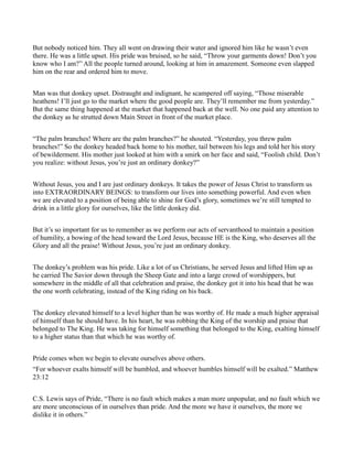 But nobody noticed him. They all went on drawing their water and ignored him like he wasn’t even
there. He was a little upset. His pride was bruised, so he said, “Throw your garments down! Don’t you
know who I am?” All the people turned around, looking at him in amazement. Someone even slapped
him on the rear and ordered him to move.
Man was that donkey upset. Distraught and indignant, he scampered off saying, “Those miserable
heathens! I’ll just go to the market where the good people are. They’ll remember me from yesterday.”
But the same thing happened at the market that happened back at the well. No one paid any attention to
the donkey as he strutted down Main Street in front of the market place.
“The palm branches! Where are the palm branches?” he shouted. “Yesterday, you threw palm
branches!” So the donkey headed back home to his mother, tail between his legs and told her his story
of bewilderment. His mother just looked at him with a smirk on her face and said, “Foolish child. Don’t
you realize: without Jesus, you’re just an ordinary donkey?”
Without Jesus, you and I are just ordinary donkeys. It takes the power of Jesus Christ to transform us
into EXTRAORDINARY BEINGS: to transform our lives into something powerful. And even when
we are elevated to a position of being able to shine for God’s glory, sometimes we’re still tempted to
drink in a little glory for ourselves, like the little donkey did.
But it’s so important for us to remember as we perform our acts of servanthood to maintain a position
of humility, a bowing of the head toward the Lord Jesus, because HE is the King, who deserves all the
Glory and all the praise! Without Jesus, you’re just an ordinary donkey.
The donkey’s problem was his pride. Like a lot of us Christians, he served Jesus and lifted Him up as
he carried The Savior down through the Sheep Gate and into a large crowd of worshippers, but
somewhere in the middle of all that celebration and praise, the donkey got it into his head that he was
the one worth celebrating, instead of the King riding on his back.
The donkey elevated himself to a level higher than he was worthy of. He made a much higher appraisal
of himself than he should have. In his heart, he was robbing the King of the worship and praise that
belonged to The King. He was taking for himself something that belonged to the King, exalting himself
to a higher status than that which he was worthy of.
Pride comes when we begin to elevate ourselves above others.
“For whoever exalts himself will be humbled, and whoever humbles himself will be exalted.” Matthew
23:12
C.S. Lewis says of Pride, “There is no fault which makes a man more unpopular, and no fault which we
are more unconscious of in ourselves than pride. And the more we have it ourselves, the more we
dislike it in others.”
 