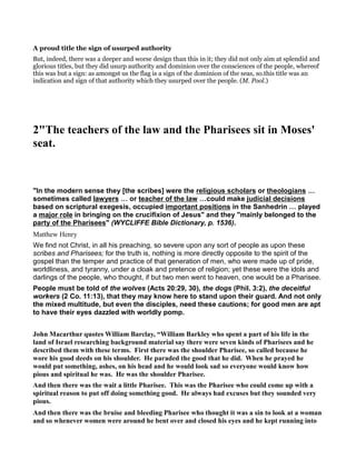 A proud title the sign of usurped authority
But, indeed, there was a deeper and worse design than this in it; they did not only aim at splendid and
glorious titles, but they did usurp authority and dominion over the consciences of the people, whereof
this was but a sign: as amongst us the flag is a sign of the dominion of the seas, so.this title was an
indication and sign of that authority which they usurped over the people. (M. Pool.)
2"The teachers of the law and the Pharisees sit in Moses'
seat.
"In the modern sense they [the scribes] were the religious scholars or theologians
sometimes called lawyers or teacher of the law could make judicial decisions
based on scriptural exegesis, occupied important positions in the Sanhedrin played
a major role in bringing on the crucifixion of Jesus" and they "mainly belonged to the
party of the Pharisees" (WYCLIFFE Bible Dictionary, p. 1536).
Matthew Henry
We find not Christ, in all his preaching, so severe upon any sort of people as upon these
scribes and Pharisees; for the truth is, nothing is more directly opposite to the spirit of the
gospel than the temper and practice of that generation of men, who were made up of pride,
worldliness, and tyranny, under a cloak and pretence of religion; yet these were the idols and
darlings of the people, who thought, if but two men went to heaven, one would be a Pharisee.
People must be told of the wolves (Acts 20:29, 30), the dogs (Phil. 3:2), the deceitful
workers (2 Co. 11:13), that they may know here to stand upon their guard. And not only
the mixed multitude, but even the disciples, need these cautions; for good men are apt
to have their eyes dazzled with worldly pomp.
John Macarthur quotes William Barclay, “William Barkley who spent a part of his life in the
land of Israel researching background material say there were seven kinds of Pharisees and he
described them with these terms. First there was the shoulder Pharisee, so called because he
wore his good deeds on his shoulder. He paraded the good that he did. When he prayed he
would put something, ashes, on his head and he would look sad so everyone would know how
pious and spiritual he was. He was the shoulder Pharisee.
And then there was the wait a little Pharisee. This was the Pharisee who could come up with a
spiritual reason to put off doing something good. He always had excuses but they sounded very
pious.
And then there was the bruise and bleeding Pharisee who thought it was a sin to look at a woman
and so whenever women were around he bent over and closed his eyes and he kept running into
 