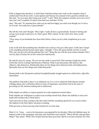 Pride is dangerously deceptive. A while back I had been doing some work on the computer when it
crashed and I lost all my work. I came upstairs and Vanessa was amazed at how good my attitude was.
She said, “Are you okay after losing your work?” I said, “Well, the computer certainly saves me a lot of
time, but I can’t complain if it takes some back now and then. It’ll be
okay.” She said, “It’s amazing how calm you are and how happy you seem even though you’ve lost a
lot of work. You really have a great attitude.”
She left the room and I thought, “She’s right. I really do have a good attitude. Instead of ranting and
raving, I just accept it and move on. That’s good. That’s mature. In fact, that’s how Jesus would
respond.”
? How many of you husbands have been there before, where you let a little compliment go to your
head?
Later on the kids did something they shouldn’t have and my wife got a little upset. A little later I forgot
to do something and she became upset again. I thought, “I have this great attitude, but hers is awful.
Why can’t she just roll with the punches like I do?” Being the one with the more mature attitude I felt it
was my duty to lecture her on how rotten hers had become.
He ends his story by saying, “Do you see how pride is conceived? That morning I might have been
Christ-like, but by evening I had become a Pharisee. Pride is just that potent, that abusive, that
offensive, that destructive. Relationally there are few things more obnoxious than self-righteousness.
Spiritually there are few things more lethal than pride.”
Human pride is the 2nd greatest spiritual stronghold people struggle against on a daily basis, right after
materialism.
The problem with pride is that it is an idolatrous sin. It is a sin in which the flesh (human animal)
willingly places one’s self before others in terms of importance, and before God in the areas of
governing our life, decision making and in submission.
Pride impairs our ability to express genuine love and compassion toward others.
Pride impedes our willingness to express true worship toward God. (Hence the inability to raise one’s
hands and worship with a whole heart.)
And it prevents us from coming to the altar when God has something special for us to receive there,
like baptism in the Holy Spirit, salvation or healing.
Pride prevents us from receiving what God has for us at the altar.
Mark 6:1-6, “Jesus …went to his hometown, accompanied by his disciples. When the Sabbath came, he
began to teach in the synagogue, and many who heard him were amazed. "Where did this man get these
things?" they asked. "What’s this wisdom that has been given him, that he even does miracles! Isn’t this
 