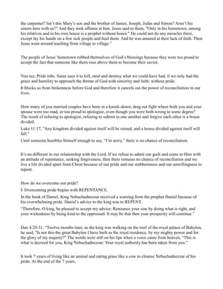 the carpenter? Isn’t this Mary’s son and the brother of James, Joseph, Judas and Simon? Aren’t his
sisters here with us?" And they took offense at him. Jesus said to them, "Only in his hometown, among
his relatives and in his own house is a prophet without honor." He could not do any miracles there,
except lay his hands on a few sick people and heal them. And he was amazed at their lack of faith. Then
Jesus went around teaching from village to village.”
The people of Jesus’ hometown robbed themselves of God’s blessings because they were too proud to
accept the fact that someone like them rose above them to become their savior.
You see, Pride robs. Satan uses it to kill, steal and destroy what we could have had, if we only had the
grace and humility to approach the throne of God with sincerity and faith: without pride.
It blocks us from brokenness before God and therefore it cancels out the power of reconciliation in our
lives.
How many of you married couples have been in a knock-down, drag out fight where both you and your
spouse were too mad, or too proud to apologize, even though you were both wrong to some degree?
The result of refusing to apologize, refusing to submit to one another and forgive each other is a house
divided.
Luke 11:17, "Any kingdom divided against itself will be ruined, and a house divided against itself will
fall."
Until someone humbles himself enough to say, “I’m sorry,” there is no chance of reconciliation.
It’s no different in our relationship with the Lord. If we refuse to admit our guilt and come to Him with
an attitude of repentance, seeking forgiveness, then there remains no chance of reconciliation and we
live a life divided apart from Christ because of our pride and our stubbornness and our unwillingness to
repent.
How do we overcome our pride?
I: Overcoming pride begins with REPENTANCE.
In the book of Daniel, King Nebuchadnezzar received a warning from the prophet Daniel because of
his overwhelming pride. Daniel’s advice to the king was to REPENT.
“Therefore, O king, be pleased to accept my advice: Renounce your sins by doing what is right, and
your wickedness by being kind to the oppressed. It may be that then your prosperity will continue.”
Dan 4:29-31, “Twelve months later, as the king was walking on the roof of the royal palace of Babylon,
he said, "Is not this the great Babylon I have built as the royal residence, by my mighty power and for
the glory of my majesty?" The words were still on his lips when a voice came from heaven, “This is
what is decreed for you, King Nebuchadnezzar: Your royal authority has been taken from you.”
It took 7 years of living like an animal and eating grass like a cow to cleanse Nebuchadnezzar of his
pride. At the end of the 7 years,
 