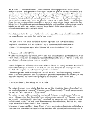Dan 4:34-37, “At the end of that time, I, Nebuchadnezzar, raised my eyes toward heaven, and my
sanity was restored. Then I praised the Most High; I honored and glorified him who lives forever. His
dominion is an eternal dominion; his kingdom endures from generation to generation. All the peoples
of the earth are regarded as nothing. He does as he pleases with the powers of heaven and the peoples
of the earth. No one can hold back his hand or say to him: "What have you done?" At the same time
that my sanity was restored, my honor and splendor were returned to me for the glory of my kingdom.
My advisers and nobles sought me out, and I was restored to my throne and became even greater than
before. Now I, Nebuchadnezzar, praise and exalt and glorify the King of heaven, because everything he
does is right and all his ways are just. And those who walk in pride he is able to humble.” (full
submission from a man who lived as an animal)
Nebuchadnezzar lost it all because of pride, but when he repented his sanity returned to him and his life
was restored to him, even greater than what he knew before.
Let’s learn a lesson from a man much wiser and more experience than us: Nebuchadnezzar.
Put yourself aside. Praise, exalt and glorify the King of heaven or be humbled before Him.
Repent… Overcoming pride begins with repentance and in full submission to God’s will.
II: Overcome pride with SERVICE:
Of all the classical Spiritual Disciplines, service is the most conductive to the growth of humility. When
we set out on a consciously chosen course of action that brings out the good of other and is for the most
part a hidden work, a deep change occurs in our spirit.
Nothing disciplines the inordinate desires of the flesh like service, and nothing transforms the desires of
the flesh like serving in hiddenness. In our flesh, we want to be recognized for every righteous deed.
The flesh whines against service but screams against hidden service.
It strains and pulls for honor and recognition. The flesh will even find subtle, religiously acceptable
means to call attention to itself. If we stoutly refuse to give in to this lust of the flesh we crucify it, and
every time we crucify the flesh we crucify our pride and arrogance.” This is how we train…
III: Overcome Pride by Surrendering our will to God’s:
The captain of the ship looked into the dark night and saw faint lights in the distance. Immediately he
told his signalman to send a message" "Alter your course 10 degrees south." Promptly a return message
was received: "Alter your course 10 degrees north."
The captain was angered; his command had been ignored. So he sent a second message: "Alter your
course 10 degrees south--I am the captain!" Soon another message was received: "Alter your course 10
degrees north--I am seaman third class Jones." Immediately the captain sent a third message, knowing
the fear it would evoke: "Alter your course 10 degrees south--I am a battleship." Then the reply came
"Alter your course 10 degrees north--I am a lighthouse."
In the midst of our dark and foggy times, all sorts of voices are shouting orders into the night, telling us
what to do, how to adjust our lives. Out of the darkness, one voice signals something quite opposite to
 