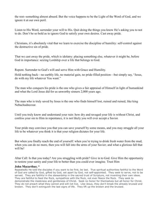the rest--something almost absurd. But the voice happens to be the Light of the Word of God, and we
ignore it at our own peril.
Listen to His Word, surrender your will to His. Quit doing the things you know He’s asking you to not
to do. Don’t be so bold as to ignore God to satisfy your own desires. Cast away pride.
Christians, it’s absolutely vital that we learn to exercise the discipline of humility: self-control against
the destructive sin of pride.
That we cast away the pride, which is idolatry: placing something else, whatever it might be, before
God in importance: seizing Lordship over a life that belongs to God.
Repent. Surrender to God’s will and serve Him with Grace and Humility.
Hold nothing back—no earthly life, no material gain, no pride-filled position—but simply say, “Jesus,
do with my life whatever You want.”
The man who conquers his pride is the one who gives a fair appraisal of Himself in light of humankind
and what the Lord Jesus did for us unworthy sinners 2,000 years ago.
The man who is truly saved by Jesus is the one who finds himself lost, ruined and ruined, like king
Nebachudnezzar.
Until you truly know and understand your ruin: how dry and ravaged your life is without Christ, and
confess your sin to Him in repentance, it is not likely you will ever accept a Savior.
Your pride may convince you that you can save yourself by some means, and you may struggle all your
life to be whatever you think it is that your religion dictates for your life.
But when you finally reach the end of yourself: when you’re trying to drink fresh water from the mud,
when you can do no more, then you will fall into the arms of your Savior; and what a glorious fall that
will be!
Altar Call: Is that you today? Are you struggling with pride? Give in to God. Give Him the opportunity
to restore your sanity and your life to better than you could ever imagine. Trust Him
John Macarthur, “
Repeatedly He told the disciples if you want to be first, be last. True spiritual authorities faithful to the Word
of God are called by God, gifted by God, set apart by God, not self-appointed. They seek to serve, not to be
served. They are faithful in the stewardship in the sacred trust of Scripture, not inventing their own ideas.
They are faithful to feed the flock, sympathize with the flock, not ever fleece the flock. They seek to
demonstrate the meekness and gentleness of Christ. Seek no honor for themselves but all honor for Christ.
They do not preach what they cannot and will not live. Like Jesus, they don’t break the already bruised and
broken. They don’t extinguish the last signs of life. They lift up the broken and the bruised.
 