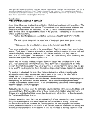 It’s a very, very important contrast. They are the true sympathizers. They are the truly humble. And this is
where I want you to end with me here. They are those with real integrity. They are authentic and don’t
dismiss those realities because they speak with authority. The fact that they speak with authority from the
Word of God is consistent with being true shepherds.
Bruce Goettsche
PRESCRIPTION: BECOME A SERVANT
Jesus doesn’t leave us simply with a prohibition. He tells us how to correct the problem. “The
greatest among you will be your servant. 12 For whoever exalts himself will be humbled, and
whoever humbles himself will be exalted.” (vv. 11,12) This is familiar counsel in the
Bible. Several times He repeated this phrase in the gospels. This teaching is consistent with
what is taught elsewhere.,
“Before downfall goes pride; and before stumbling, a haughty spirit” (Prov. 16:18)
23 A man’s pride brings him low, but a man of lowly spirit gains honor. [Prov. 29:23]
“God opposes the proud but gives grace to the humble.” [Jas. 4:5-6]
There are a couple of key benefits to the servant heart. First, the servant heart sees hurting
people. Think about it, how many times have you been walking through a store or a mall and
you walked right by someone you knew and didn’t even see them until they called to
you? How did that happen? You were preoccupied. You were thinking about something else
and didn’t see anyone who wasn’t in your focus.
People who are focused on titles and perks don’t see people who can’t help them to their
goal. This was the case with the Pharisees. They didn’t want to associate with the “little
people”. Internally the question they ask of everyone is simple: “Can this person help me get
to my goal?” If not, they dismiss them. Sometimes this decision takes a fraction of a second.
We see this in schools all the time. Kids that aren’t attractive, athletic or intellectually
advanced are overlooked because everyone is trying to get close to the “stars” of the
school. But it is not just in school. It is in every area of life.
Jesus was the example of what a servant was like. He set aside the power and privilege that
was rightfully His and instead became a servant. Jesus attracted the people who were
scorned by the Scribes and Pharisees. In the crowd following Jesus were common people,
discarded people, and hurting people.
If Jesus had big meetings today the parking lot wouldn’t be filled with Lexuses, Cadillacs, and
expensive SUV’s. There would be a few of those vehicles, but mostly it would be Ford’s,
Chevy’s, and rusted out vehicles. Jesus drew the common folk to Him. He drew the people
the Pharisees didn’t have time for.
So here’s a question for us: Who are we overlooking? Where have we become so intent on
rising in the pecking order that we no longer see the person who is hurting? We are so
focused on status that we don’t see the cleaning person, the new employee, the delivery
person, the teen who stands in the corner or the cashier. We have no time for the elderly and
don’t have time for children! If you see this in your life you need to develop a servant heart.
 