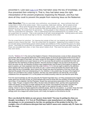 prevented it. Luke says Luke 11:52 they had taken away the key of knowledge, and
thus prevented their entering in. That is, they had taken away the right
interpretation of the ancient prophecies respecting the Messiah, and thus had
done all they could to prevent the people from receiving Jesus as the Redeemer.
John Macarthur, “This is a very bold, very confrontive, very dramatic act. Jesus confronts them and
curses them in front of the whole crowd. Pulls no punches, holds back nothing. We've looked at that
condemnation. We've gone through those seven woes, seven curses. Let me just remind you of the
elements of our Lord's curse. First He cursed the false spiritual leaders for exclusion, keeping people out of
heaven. Secondly, He cursed them for perversion. Turning people in their influence into children of hell.
Then He cursed them for subversion. That is undermining truth and substituting for it a system of lies. Then
He cursed them for inversion. That is the reversing of all right moral perspectives. Putting justice and mercy
and faith low on the list and ritual high on the list. Inverting the divine order.
The He cursed them for extortion. For cleaning the outside of their act, but stealing and robbing from the
people at every chance they had. Then He cursed them for deception. Appearing to be models of virtue,
but actually being contaminating graves where people were defiled as if they touched the grave of a dead
person. And finally he cursed them for pretension. Pretending to be pious and holy and better than all of
those who preceded them when, in fact, they weren't better at all. They were the same and if anything,
they were worse.
CALVIN, “Matthew 23:13.You shut up the kingdom of heaven. Christ pronounces a curse on them, because they
pervert their office to the general destruction of the whole people; for since the government of the Church was in
their hands, they ought to have been, as it were, porters for the kingdom of heaven. What purpose is served by
religion and holy doctrine but to open heaven to us? For we know that all mankind are banished from God, and
excluded from the inheritance of eternal salvation. Now the doctrine of religion may be said to be the door by
which we enter into life, and therefore Scripture says metaphorically, that the keys of the kingdom of heaven are
given to pastors, as I have explained more fully under Matthew 16:19. And we ought to abide by this definition,
which appears still more strongly from the words of Luke, in which Christ reproaches the lawyers with having
taken away the key of knowledge, which means that, though they were the guardians of the Law of God, they
deprived the people of the true understanding of it. As, therefore, in the present day, the keys of the kingdom of
heaven are committed to the custody of pastors, that they may admit believers into eternal life, and exclude
unbelievers from all expectation of it, so the priests and scribes anciently under the Law held the same office.
From the word knowledge we infer how absurdly the Papists forge false keys, as if they possessed some magical
power apart from the word of God; for Christ declares that none but those who are ministers of doctrine have the
use of keys. If it be objected, that the Pharisees, though they were perverse expounders of the Law still held the
keys, I reply: Though, in respect of their office, the keys were entrusted to them, yet they were suppressed by
malice and deceit, so that they no longer retained the use of them. And therefore Christ says, that they took
away, or stole that key of knowledge, by which they ought to have opened the gate of heaven. In like
manner, heaven is shut by Popery against the wretched people, while the very pastors—or, at least, those who hold
that office—prevent them by their tyranny from being opened. If we are not excessively indifferent, we will not
willingly enter into a league with wicked tyrants, who cruelly shut against us the entrance into life.
Have you checked the labels on your grocery items lately? You may be getting less than you
thought. According to U.S. ews & World Report, some manufacturers are selling us the same
size packages we are accustomed to, but they are putting less of the product in the box. For
example, a box of well-known detergent that once held 61 ounces now contains only 55. Same size
box, less soap.
 