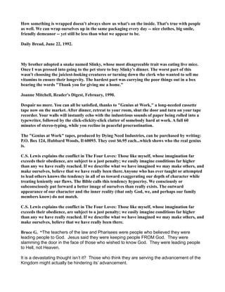How something is wrapped doesn't always show us what's on the inside. That's true with people
as well. We can wrap ourselves up in the same packaging every day -- nice clothes, big smile,
friendly demeanor -- yet still be less than what we appear to be.
Daily Bread, June 22, 1992.
My brother adopted a snake named Slinky, whose most disagreeable trait was eating live mice.
Once I was pressed into going to the pet store to buy Slinky's dinner. The worst part of this
wasn't choosing the juiciest-looking creatures or turning down the clerk who wanted to sell me
vitamins to ensure their longevity. The hardest part was carrying the poor things out in a box
bearing the words "Thank you for giving me a home."
Joanne Mitchell, Reader's Digest, February, 1990.
Despair no more. You can all be satisfied, thanks to "Genius at Work," a long-needed cassette
tape now on the market. After dinner, retreat to your room, shut the door and turn on your tape
recorder. Your walls will instantly echo with the industrious sounds of paper being rolled into a
typewriter, followed by the click-clickity-click clatter of somebody hard at work. A full 60
minutes of stereo-typing, while you recline in peaceful procrastination.
The "Genius at Work" tapes, produced by Dying eed Industries, can be purchased by writing:
P.O. Box 124, Hubbard Woods, Il 60093. They cost $6.95 each...which shows who the real genius
is.
C.S. Lewis explains the conflict in The Four Loves: Those like myself, whose imagination far
exceeds their obedience, are subject to a just penalty; we easily imagine conditions far higher
than any we have really reached. If we describe what we have imagined we may make others, and
make ourselves, believe that we have really been there.Anyone who has ever taught or attempted
to lead others knows the tendency in all of us toward exaggerating our depth of character while
treating leniently our flaws. The Bible calls this tendency hypocrisy. We consciously or
subconsciously put forward a better image of ourselves than really exists. The outward
appearance of our character and the inner reality (that only God, we, and perhaps our family
members know) do not match.
C.S. Lewis explains the conflict in The Four Loves: Those like myself, whose imagination far
exceeds their obedience, are subject to a just penalty; we easily imagine conditions far higher
than any we have really reached. If we describe what we have imagined we may make others, and
make ourselves, believe that we have really been there.
Bruce G. “The teachers of the law and Pharisees were people who believed they were
leading people to God. Jesus said they were keeping people FROM God. They were
slamming the door in the face of those who wished to know God. They were leading people
to Hell, not Heaven.
It is a devastating thought isn’t it? Those who think they are serving the advancement of the
Kingdom might actually be hindering its’ advancement.
 