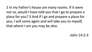 2 In my Father's house are many rooms. If it were
not so, would I have told you that I go to prepare a
place for you? 3 And if I go and prepare a place for
you, I will come again and will take you to myself,
that where I am you may be also.
-John 14:2-3
 