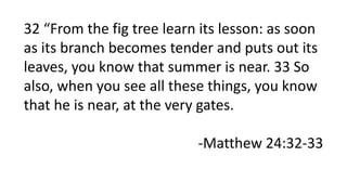 32 “From the fig tree learn its lesson: as soon
as its branch becomes tender and puts out its
leaves, you know that summer is near. 33 So
also, when you see all these things, you know
that he is near, at the very gates.
-Matthew 24:32-33
 