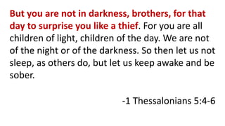 But you are not in darkness, brothers, for that
day to surprise you like a thief. For you are all
children of light, children of the day. We are not
of the night or of the darkness. So then let us not
sleep, as others do, but let us keep awake and be
sober.
-1 Thessalonians 5:4-6
 