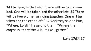 34 I tell you, in that night there will be two in one
bed. One will be taken and the other left. 35 There
will be two women grinding together. One will be
taken and the other left.” 37 And they said to him,
“Where, Lord?” He said to them, “Where the
corpse is, there the vultures will gather.”
-Luke 17:34-37
 