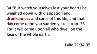 34 “But watch yourselves lest your hearts be
weighed down with dissipation and
drunkenness and cares of this life, and that
day come upon you suddenly like a trap. 35
For it will come upon all who dwell on the
face of the whole earth.
-Luke 21:34-35
 