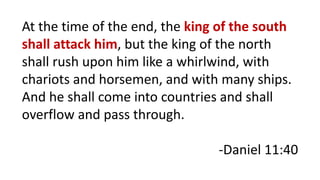 At the time of the end, the king of the south
shall attack him, but the king of the north
shall rush upon him like a whirlwind, with
chariots and horsemen, and with many ships.
And he shall come into countries and shall
overflow and pass through.
-Daniel 11:40
 