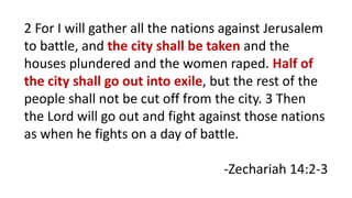 2 For I will gather all the nations against Jerusalem
to battle, and the city shall be taken and the
houses plundered and the women raped. Half of
the city shall go out into exile, but the rest of the
people shall not be cut off from the city. 3 Then
the Lord will go out and fight against those nations
as when he fights on a day of battle.
-Zechariah 14:2-3
 