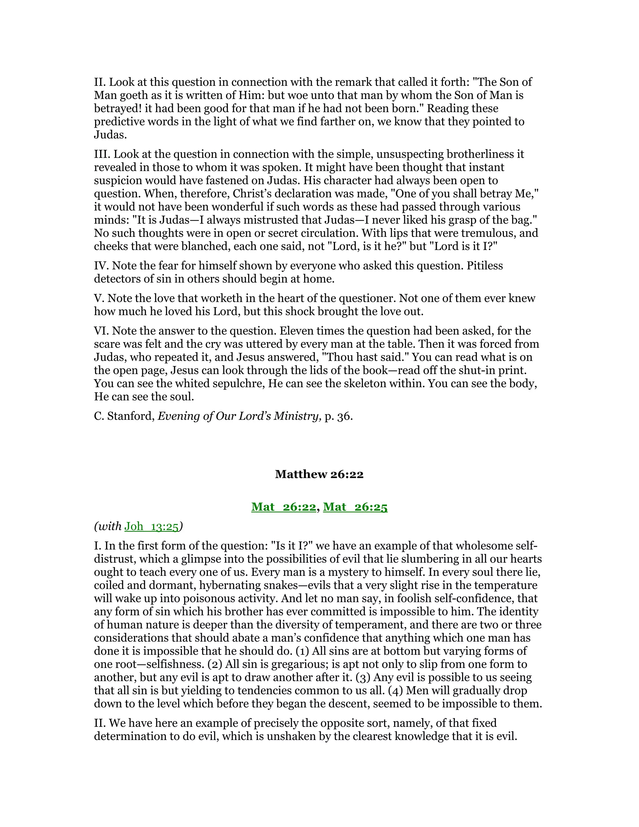 II. Look at this question in connection with the remark that called it forth: "The Son of
Man goeth as it is written of Him: but woe unto that man by whom the Son of Man is
betrayed! it had been good for that man if he had not been born." Reading these
predictive words in the light of what we find farther on, we know that they pointed to
Judas.
III. Look at the question in connection with the simple, unsuspecting brotherliness it
revealed in those to whom it was spoken. It might have been thought that instant
suspicion would have fastened on Judas. His character had always been open to
question. When, therefore, Christ’s declaration was made, "One of you shall betray Me,"
it would not have been wonderful if such words as these had passed through various
minds: "It is Judas—I always mistrusted that Judas—I never liked his grasp of the bag."
No such thoughts were in open or secret circulation. With lips that were tremulous, and
cheeks that were blanched, each one said, not "Lord, is it he?" but "Lord is it I?"
IV. Note the fear for himself shown by everyone who asked this question. Pitiless
detectors of sin in others should begin at home.
V. Note the love that worketh in the heart of the questioner. Not one of them ever knew
how much he loved his Lord, but this shock brought the love out.
VI. Note the answer to the question. Eleven times the question had been asked, for the
scare was felt and the cry was uttered by every man at the table. Then it was forced from
Judas, who repeated it, and Jesus answered, "Thou hast said." You can read what is on
the open page, Jesus can look through the lids of the book—read off the shut-in print.
You can see the whited sepulchre, He can see the skeleton within. You can see the body,
He can see the soul.
C. Stanford, Evening of Our Lord’s Ministry, p. 36.
Matthew 26:22
Mat_26:22, Mat_26:25
(with Joh_13:25)
I. In the first form of the question: "Is it I?" we have an example of that wholesome self-
distrust, which a glimpse into the possibilities of evil that lie slumbering in all our hearts
ought to teach every one of us. Every man is a mystery to himself. In every soul there lie,
coiled and dormant, hybernating snakes—evils that a very slight rise in the temperature
will wake up into poisonous activity. And let no man say, in foolish self-confidence, that
any form of sin which his brother has ever committed is impossible to him. The identity
of human nature is deeper than the diversity of temperament, and there are two or three
considerations that should abate a man’s confidence that anything which one man has
done it is impossible that he should do. (1) All sins are at bottom but varying forms of
one root—selfishness. (2) All sin is gregarious; is apt not only to slip from one form to
another, but any evil is apt to draw another after it. (3) Any evil is possible to us seeing
that all sin is but yielding to tendencies common to us all. (4) Men will gradually drop
down to the level which before they began the descent, seemed to be impossible to them.
II. We have here an example of precisely the opposite sort, namely, of that fixed
determination to do evil, which is unshaken by the clearest knowledge that it is evil.
 