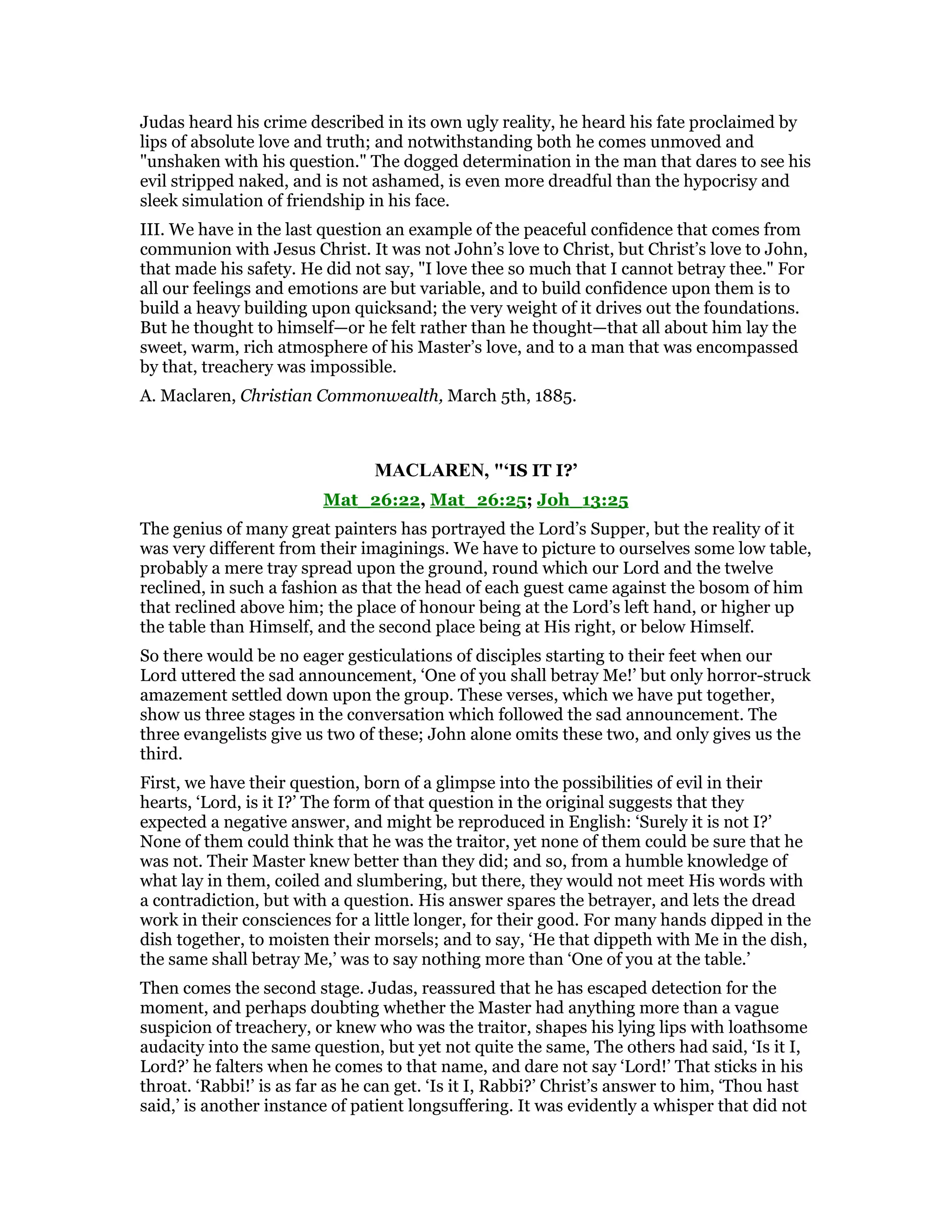 Judas heard his crime described in its own ugly reality, he heard his fate proclaimed by
lips of absolute love and truth; and notwithstanding both he comes unmoved and
"unshaken with his question." The dogged determination in the man that dares to see his
evil stripped naked, and is not ashamed, is even more dreadful than the hypocrisy and
sleek simulation of friendship in his face.
III. We have in the last question an example of the peaceful confidence that comes from
communion with Jesus Christ. It was not John’s love to Christ, but Christ’s love to John,
that made his safety. He did not say, "I love thee so much that I cannot betray thee." For
all our feelings and emotions are but variable, and to build confidence upon them is to
build a heavy building upon quicksand; the very weight of it drives out the foundations.
But he thought to himself—or he felt rather than he thought—that all about him lay the
sweet, warm, rich atmosphere of his Master’s love, and to a man that was encompassed
by that, treachery was impossible.
A. Maclaren, Christian Commonwealth, March 5th, 1885.
MACLARE , "‘IS IT I?’
Mat_26:22, Mat_26:25; Joh_13:25
The genius of many great painters has portrayed the Lord’s Supper, but the reality of it
was very different from their imaginings. We have to picture to ourselves some low table,
probably a mere tray spread upon the ground, round which our Lord and the twelve
reclined, in such a fashion as that the head of each guest came against the bosom of him
that reclined above him; the place of honour being at the Lord’s left hand, or higher up
the table than Himself, and the second place being at His right, or below Himself.
So there would be no eager gesticulations of disciples starting to their feet when our
Lord uttered the sad announcement, ‘One of you shall betray Me!’ but only horror-struck
amazement settled down upon the group. These verses, which we have put together,
show us three stages in the conversation which followed the sad announcement. The
three evangelists give us two of these; John alone omits these two, and only gives us the
third.
First, we have their question, born of a glimpse into the possibilities of evil in their
hearts, ‘Lord, is it I?’ The form of that question in the original suggests that they
expected a negative answer, and might be reproduced in English: ‘Surely it is not I?’
None of them could think that he was the traitor, yet none of them could be sure that he
was not. Their Master knew better than they did; and so, from a humble knowledge of
what lay in them, coiled and slumbering, but there, they would not meet His words with
a contradiction, but with a question. His answer spares the betrayer, and lets the dread
work in their consciences for a little longer, for their good. For many hands dipped in the
dish together, to moisten their morsels; and to say, ‘He that dippeth with Me in the dish,
the same shall betray Me,’ was to say nothing more than ‘One of you at the table.’
Then comes the second stage. Judas, reassured that he has escaped detection for the
moment, and perhaps doubting whether the Master had anything more than a vague
suspicion of treachery, or knew who was the traitor, shapes his lying lips with loathsome
audacity into the same question, but yet not quite the same, The others had said, ‘Is it I,
Lord?’ he falters when he comes to that name, and dare not say ‘Lord!’ That sticks in his
throat. ‘Rabbi!’ is as far as he can get. ‘Is it I, Rabbi?’ Christ’s answer to him, ‘Thou hast
said,’ is another instance of patient longsuffering. It was evidently a whisper that did not
 