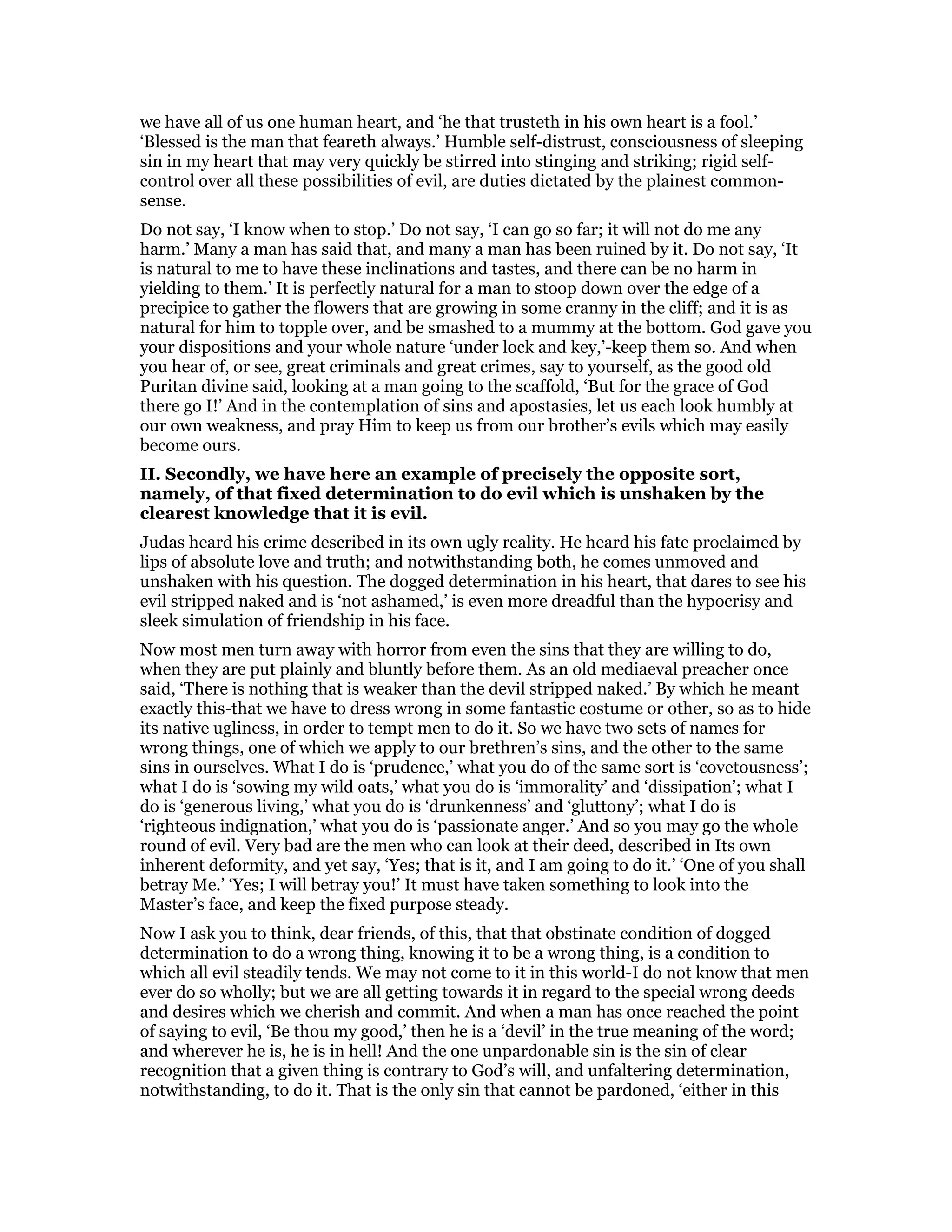 we have all of us one human heart, and ‘he that trusteth in his own heart is a fool.’
‘Blessed is the man that feareth always.’ Humble self-distrust, consciousness of sleeping
sin in my heart that may very quickly be stirred into stinging and striking; rigid self-
control over all these possibilities of evil, are duties dictated by the plainest common-
sense.
Do not say, ‘I know when to stop.’ Do not say, ‘I can go so far; it will not do me any
harm.’ Many a man has said that, and many a man has been ruined by it. Do not say, ‘It
is natural to me to have these inclinations and tastes, and there can be no harm in
yielding to them.’ It is perfectly natural for a man to stoop down over the edge of a
precipice to gather the flowers that are growing in some cranny in the cliff; and it is as
natural for him to topple over, and be smashed to a mummy at the bottom. God gave you
your dispositions and your whole nature ‘under lock and key,’-keep them so. And when
you hear of, or see, great criminals and great crimes, say to yourself, as the good old
Puritan divine said, looking at a man going to the scaffold, ‘But for the grace of God
there go I!’ And in the contemplation of sins and apostasies, let us each look humbly at
our own weakness, and pray Him to keep us from our brother’s evils which may easily
become ours.
II. Secondly, we have here an example of precisely the opposite sort,
namely, of that fixed determination to do evil which is unshaken by the
clearest knowledge that it is evil.
Judas heard his crime described in its own ugly reality. He heard his fate proclaimed by
lips of absolute love and truth; and notwithstanding both, he comes unmoved and
unshaken with his question. The dogged determination in his heart, that dares to see his
evil stripped naked and is ‘not ashamed,’ is even more dreadful than the hypocrisy and
sleek simulation of friendship in his face.
Now most men turn away with horror from even the sins that they are willing to do,
when they are put plainly and bluntly before them. As an old mediaeval preacher once
said, ‘There is nothing that is weaker than the devil stripped naked.’ By which he meant
exactly this-that we have to dress wrong in some fantastic costume or other, so as to hide
its native ugliness, in order to tempt men to do it. So we have two sets of names for
wrong things, one of which we apply to our brethren’s sins, and the other to the same
sins in ourselves. What I do is ‘prudence,’ what you do of the same sort is ‘covetousness’;
what I do is ‘sowing my wild oats,’ what you do is ‘immorality’ and ‘dissipation’; what I
do is ‘generous living,’ what you do is ‘drunkenness’ and ‘gluttony’; what I do is
‘righteous indignation,’ what you do is ‘passionate anger.’ And so you may go the whole
round of evil. Very bad are the men who can look at their deed, described in Its own
inherent deformity, and yet say, ‘Yes; that is it, and I am going to do it.’ ‘One of you shall
betray Me.’ ‘Yes; I will betray you!’ It must have taken something to look into the
Master’s face, and keep the fixed purpose steady.
Now I ask you to think, dear friends, of this, that that obstinate condition of dogged
determination to do a wrong thing, knowing it to be a wrong thing, is a condition to
which all evil steadily tends. We may not come to it in this world-I do not know that men
ever do so wholly; but we are all getting towards it in regard to the special wrong deeds
and desires which we cherish and commit. And when a man has once reached the point
of saying to evil, ‘Be thou my good,’ then he is a ‘devil’ in the true meaning of the word;
and wherever he is, he is in hell! And the one unpardonable sin is the sin of clear
recognition that a given thing is contrary to God’s will, and unfaltering determination,
notwithstanding, to do it. That is the only sin that cannot be pardoned, ‘either in this
 