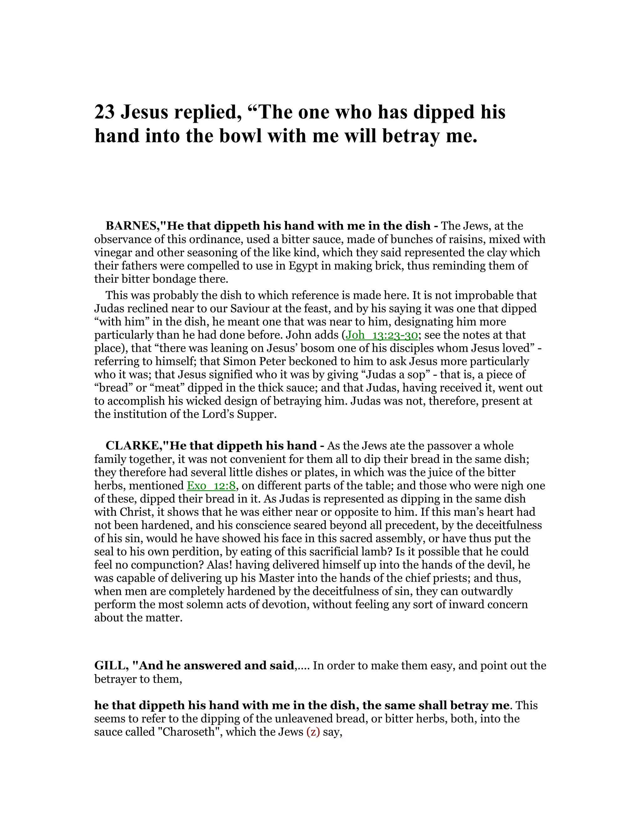 23 Jesus replied, “The one who has dipped his
hand into the bowl with me will betray me.
BAR ES,"He that dippeth his hand with me in the dish - The Jews, at the
observance of this ordinance, used a bitter sauce, made of bunches of raisins, mixed with
vinegar and other seasoning of the like kind, which they said represented the clay which
their fathers were compelled to use in Egypt in making brick, thus reminding them of
their bitter bondage there.
This was probably the dish to which reference is made here. It is not improbable that
Judas reclined near to our Saviour at the feast, and by his saying it was one that dipped
“with him” in the dish, he meant one that was near to him, designating him more
particularly than he had done before. John adds (Joh_13:23-30; see the notes at that
place), that “there was leaning on Jesus’ bosom one of his disciples whom Jesus loved” -
referring to himself; that Simon Peter beckoned to him to ask Jesus more particularly
who it was; that Jesus signified who it was by giving “Judas a sop” - that is, a piece of
“bread” or “meat” dipped in the thick sauce; and that Judas, having received it, went out
to accomplish his wicked design of betraying him. Judas was not, therefore, present at
the institution of the Lord’s Supper.
CLARKE,"He that dippeth his hand - As the Jews ate the passover a whole
family together, it was not convenient for them all to dip their bread in the same dish;
they therefore had several little dishes or plates, in which was the juice of the bitter
herbs, mentioned Exo_12:8, on different parts of the table; and those who were nigh one
of these, dipped their bread in it. As Judas is represented as dipping in the same dish
with Christ, it shows that he was either near or opposite to him. If this man’s heart had
not been hardened, and his conscience seared beyond all precedent, by the deceitfulness
of his sin, would he have showed his face in this sacred assembly, or have thus put the
seal to his own perdition, by eating of this sacrificial lamb? Is it possible that he could
feel no compunction? Alas! having delivered himself up into the hands of the devil, he
was capable of delivering up his Master into the hands of the chief priests; and thus,
when men are completely hardened by the deceitfulness of sin, they can outwardly
perform the most solemn acts of devotion, without feeling any sort of inward concern
about the matter.
GILL, "And he answered and said,.... In order to make them easy, and point out the
betrayer to them,
he that dippeth his hand with me in the dish, the same shall betray me. This
seems to refer to the dipping of the unleavened bread, or bitter herbs, both, into the
sauce called "Charoseth", which the Jews (z) say,
 