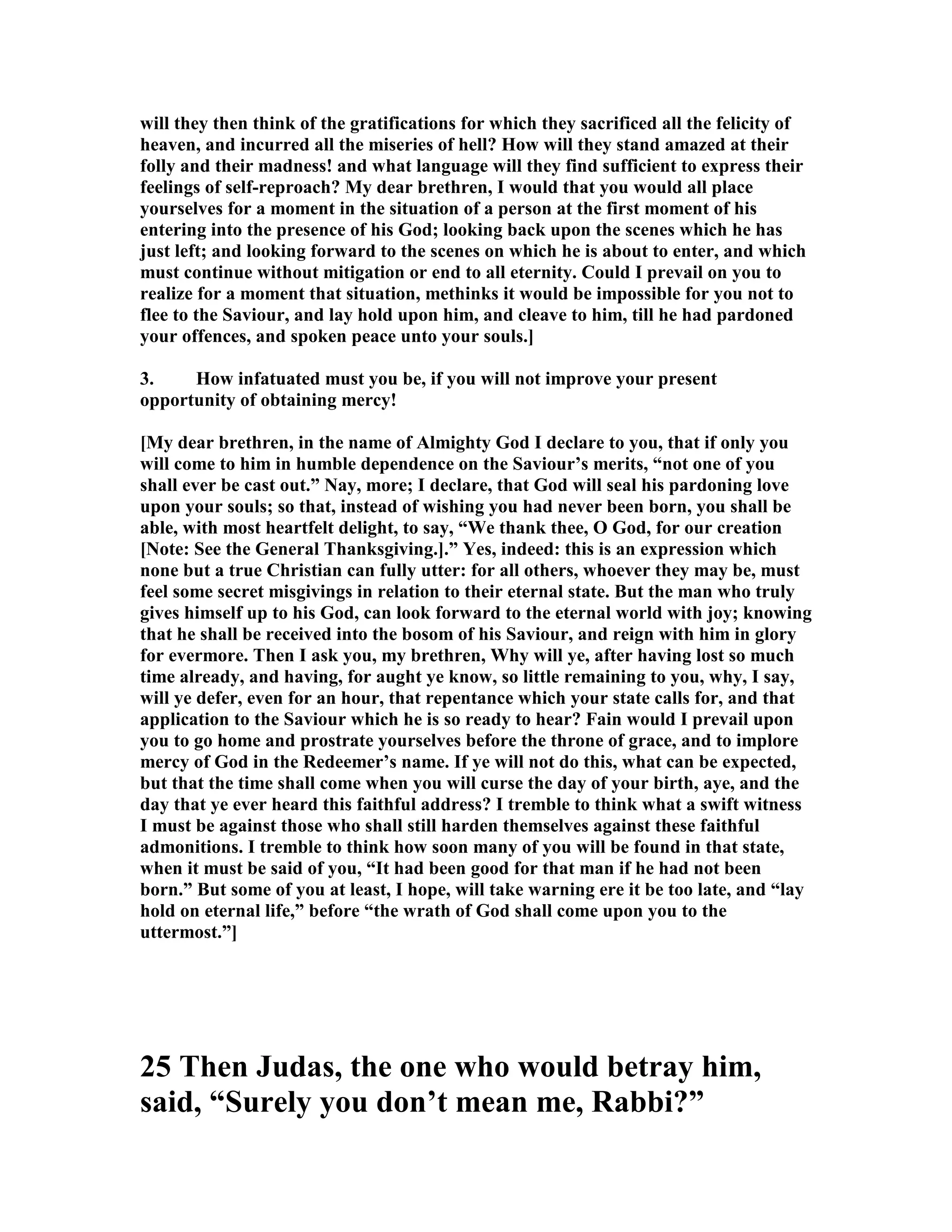will they then think of the gratifications for which they sacrificed all the felicity of
heaven, and incurred all the miseries of hell? How will they stand amazed at their
folly and their madness! and what language will they find sufficient to express their
feelings of self-reproach? My dear brethren, I would that you would all place
yourselves for a moment in the situation of a person at the first moment of his
entering into the presence of his God; looking back upon the scenes which he has
just left; and looking forward to the scenes on which he is about to enter, and which
must continue without mitigation or end to all eternity. Could I prevail on you to
realize for a moment that situation, methinks it would be impossible for you not to
flee to the Saviour, and lay hold upon him, and cleave to him, till he had pardoned
your offences, and spoken peace unto your souls.]
3. How infatuated must you be, if you will not improve your present
opportunity of obtaining mercy!
[My dear brethren, in the name of Almighty God I declare to you, that if only you
will come to him in humble dependence on the Saviour’s merits, “not one of you
shall ever be cast out.” ay, more; I declare, that God will seal his pardoning love
upon your souls; so that, instead of wishing you had never been born, you shall be
able, with most heartfelt delight, to say, “We thank thee, O God, for our creation
[ ote: See the General Thanksgiving.].” Yes, indeed: this is an expression which
none but a true Christian can fully utter: for all others, whoever they may be, must
feel some secret misgivings in relation to their eternal state. But the man who truly
gives himself up to his God, can look forward to the eternal world with joy; knowing
that he shall be received into the bosom of his Saviour, and reign with him in glory
for evermore. Then I ask you, my brethren, Why will ye, after having lost so much
time already, and having, for aught ye know, so little remaining to you, why, I say,
will ye defer, even for an hour, that repentance which your state calls for, and that
application to the Saviour which he is so ready to hear? Fain would I prevail upon
you to go home and prostrate yourselves before the throne of grace, and to implore
mercy of God in the Redeemer’s name. If ye will not do this, what can be expected,
but that the time shall come when you will curse the day of your birth, aye, and the
day that ye ever heard this faithful address? I tremble to think what a swift witness
I must be against those who shall still harden themselves against these faithful
admonitions. I tremble to think how soon many of you will be found in that state,
when it must be said of you, “It had been good for that man if he had not been
born.” But some of you at least, I hope, will take warning ere it be too late, and “lay
hold on eternal life,” before “the wrath of God shall come upon you to the
uttermost.”]
25 Then Judas, the one who would betray him,
said, “Surely you don’t mean me, Rabbi?”
 