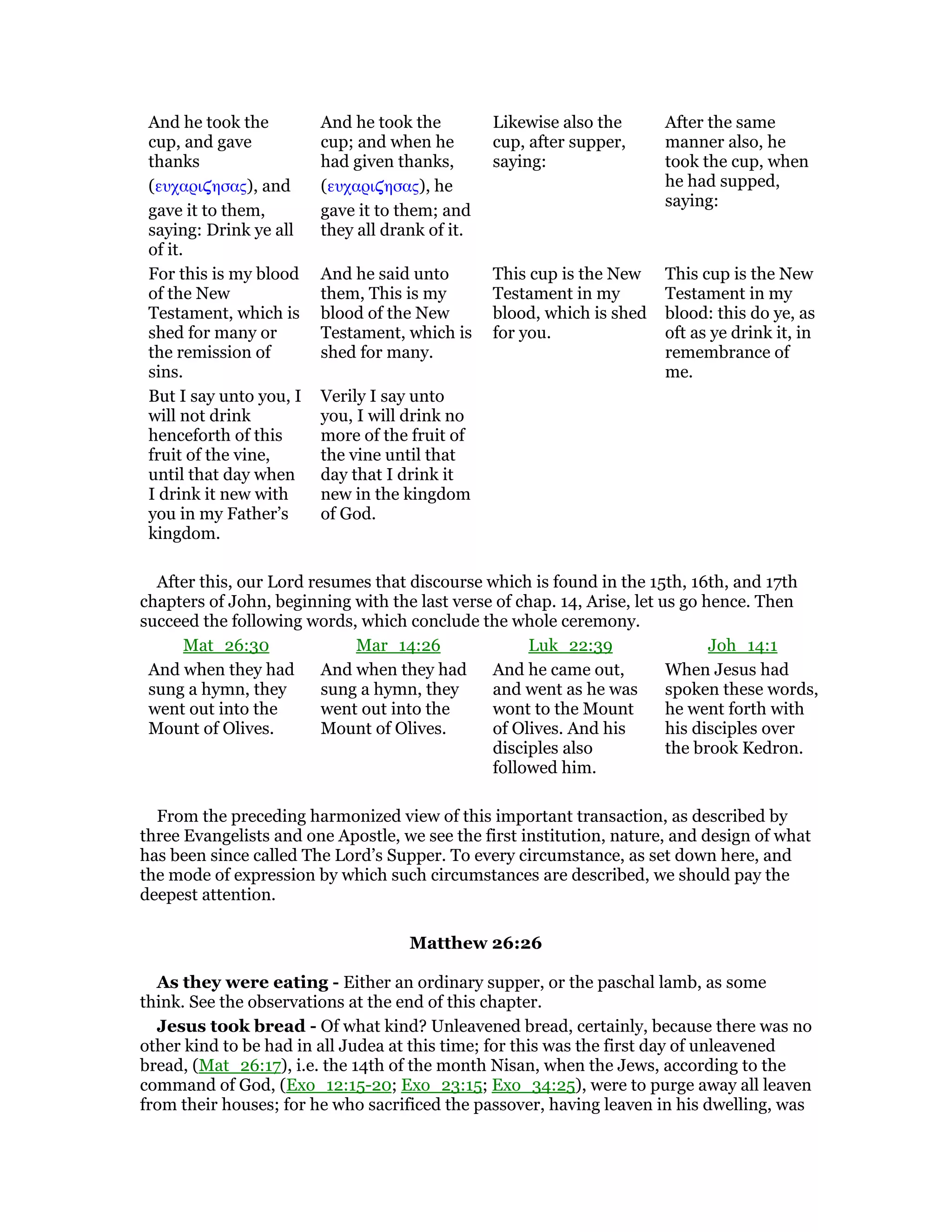And he took the
cup, and gave
thanks
(ευχαρι̣ησας), and
gave it to them,
saying: Drink ye all
of it.
And he took the
cup; and when he
had given thanks,
(ευχαρι̣ησας), he
gave it to them; and
they all drank of it.
Likewise also the
cup, after supper,
saying:
After the same
manner also, he
took the cup, when
he had supped,
saying:
For this is my blood
of the New
Testament, which is
shed for many or
the remission of
sins.
And he said unto
them, This is my
blood of the New
Testament, which is
shed for many.
This cup is the New
Testament in my
blood, which is shed
for you.
This cup is the New
Testament in my
blood: this do ye, as
oft as ye drink it, in
remembrance of
me.
But I say unto you, I
will not drink
henceforth of this
fruit of the vine,
until that day when
I drink it new with
you in my Father’s
kingdom.
Verily I say unto
you, I will drink no
more of the fruit of
the vine until that
day that I drink it
new in the kingdom
of God.
After this, our Lord resumes that discourse which is found in the 15th, 16th, and 17th
chapters of John, beginning with the last verse of chap. 14, Arise, let us go hence. Then
succeed the following words, which conclude the whole ceremony.
Mat_26:30 Mar_14:26 Luk_22:39 Joh_14:1
And when they had
sung a hymn, they
went out into the
Mount of Olives.
And when they had
sung a hymn, they
went out into the
Mount of Olives.
And he came out,
and went as he was
wont to the Mount
of Olives. And his
disciples also
followed him.
When Jesus had
spoken these words,
he went forth with
his disciples over
the brook Kedron.
From the preceding harmonized view of this important transaction, as described by
three Evangelists and one Apostle, we see the first institution, nature, and design of what
has been since called The Lord’s Supper. To every circumstance, as set down here, and
the mode of expression by which such circumstances are described, we should pay the
deepest attention.
Matthew 26:26
As they were eating - Either an ordinary supper, or the paschal lamb, as some
think. See the observations at the end of this chapter.
Jesus took bread - Of what kind? Unleavened bread, certainly, because there was no
other kind to be had in all Judea at this time; for this was the first day of unleavened
bread, (Mat_26:17), i.e. the 14th of the month Nisan, when the Jews, according to the
command of God, (Exo_12:15-20; Exo_23:15; Exo_34:25), were to purge away all leaven
from their houses; for he who sacrificed the passover, having leaven in his dwelling, was
 