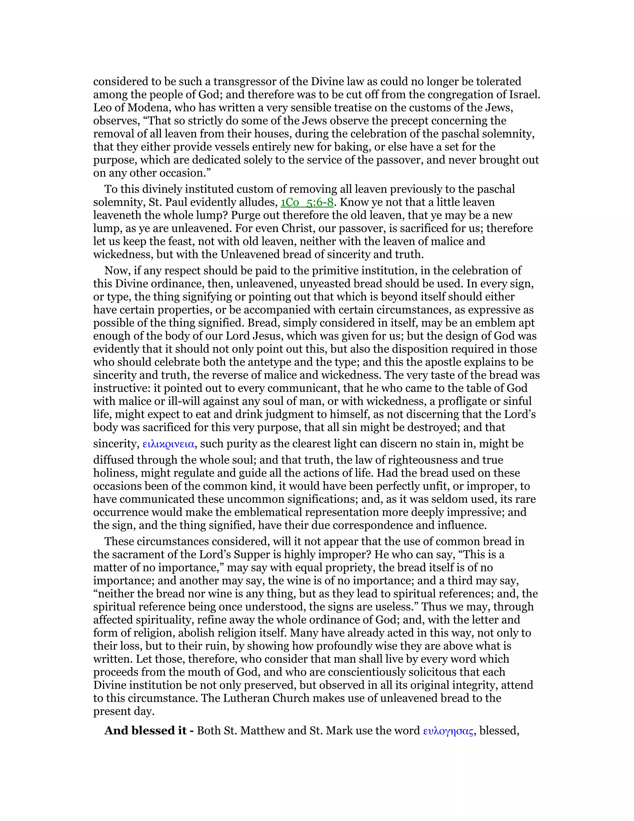 considered to be such a transgressor of the Divine law as could no longer be tolerated
among the people of God; and therefore was to be cut off from the congregation of Israel.
Leo of Modena, who has written a very sensible treatise on the customs of the Jews,
observes, “That so strictly do some of the Jews observe the precept concerning the
removal of all leaven from their houses, during the celebration of the paschal solemnity,
that they either provide vessels entirely new for baking, or else have a set for the
purpose, which are dedicated solely to the service of the passover, and never brought out
on any other occasion.”
To this divinely instituted custom of removing all leaven previously to the paschal
solemnity, St. Paul evidently alludes, 1Co_5:6-8. Know ye not that a little leaven
leaveneth the whole lump? Purge out therefore the old leaven, that ye may be a new
lump, as ye are unleavened. For even Christ, our passover, is sacrificed for us; therefore
let us keep the feast, not with old leaven, neither with the leaven of malice and
wickedness, but with the Unleavened bread of sincerity and truth.
Now, if any respect should be paid to the primitive institution, in the celebration of
this Divine ordinance, then, unleavened, unyeasted bread should be used. In every sign,
or type, the thing signifying or pointing out that which is beyond itself should either
have certain properties, or be accompanied with certain circumstances, as expressive as
possible of the thing signified. Bread, simply considered in itself, may be an emblem apt
enough of the body of our Lord Jesus, which was given for us; but the design of God was
evidently that it should not only point out this, but also the disposition required in those
who should celebrate both the antetype and the type; and this the apostle explains to be
sincerity and truth, the reverse of malice and wickedness. The very taste of the bread was
instructive: it pointed out to every communicant, that he who came to the table of God
with malice or ill-will against any soul of man, or with wickedness, a profligate or sinful
life, might expect to eat and drink judgment to himself, as not discerning that the Lord’s
body was sacrificed for this very purpose, that all sin might be destroyed; and that
sincerity, ειλικρινεια, such purity as the clearest light can discern no stain in, might be
diffused through the whole soul; and that truth, the law of righteousness and true
holiness, might regulate and guide all the actions of life. Had the bread used on these
occasions been of the common kind, it would have been perfectly unfit, or improper, to
have communicated these uncommon significations; and, as it was seldom used, its rare
occurrence would make the emblematical representation more deeply impressive; and
the sign, and the thing signified, have their due correspondence and influence.
These circumstances considered, will it not appear that the use of common bread in
the sacrament of the Lord’s Supper is highly improper? He who can say, “This is a
matter of no importance,” may say with equal propriety, the bread itself is of no
importance; and another may say, the wine is of no importance; and a third may say,
“neither the bread nor wine is any thing, but as they lead to spiritual references; and, the
spiritual reference being once understood, the signs are useless.” Thus we may, through
affected spirituality, refine away the whole ordinance of God; and, with the letter and
form of religion, abolish religion itself. Many have already acted in this way, not only to
their loss, but to their ruin, by showing how profoundly wise they are above what is
written. Let those, therefore, who consider that man shall live by every word which
proceeds from the mouth of God, and who are conscientiously solicitous that each
Divine institution be not only preserved, but observed in all its original integrity, attend
to this circumstance. The Lutheran Church makes use of unleavened bread to the
present day.
And blessed it - Both St. Matthew and St. Mark use the word ευλογησας, blessed,
 