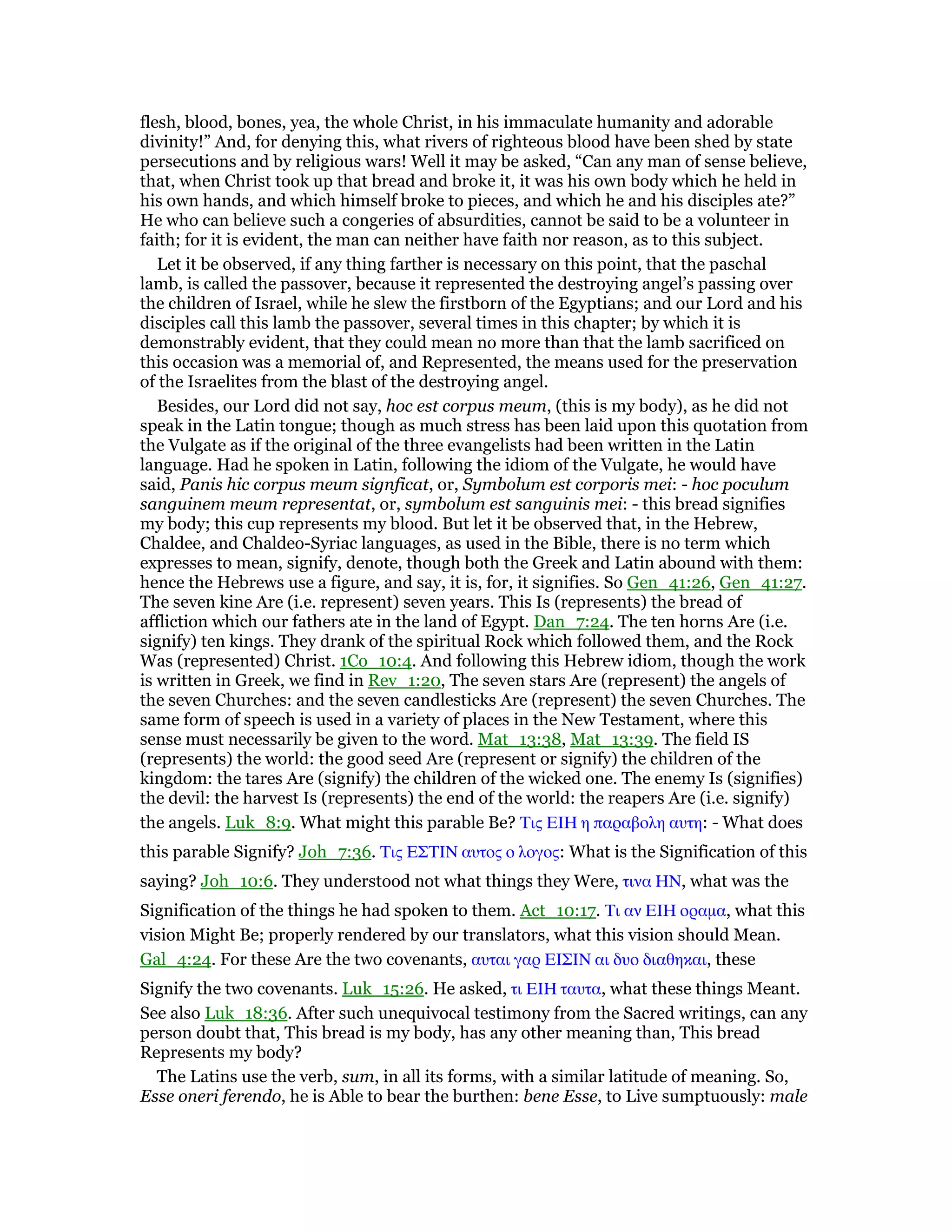 flesh, blood, bones, yea, the whole Christ, in his immaculate humanity and adorable
divinity!” And, for denying this, what rivers of righteous blood have been shed by state
persecutions and by religious wars! Well it may be asked, “Can any man of sense believe,
that, when Christ took up that bread and broke it, it was his own body which he held in
his own hands, and which himself broke to pieces, and which he and his disciples ate?”
He who can believe such a congeries of absurdities, cannot be said to be a volunteer in
faith; for it is evident, the man can neither have faith nor reason, as to this subject.
Let it be observed, if any thing farther is necessary on this point, that the paschal
lamb, is called the passover, because it represented the destroying angel’s passing over
the children of Israel, while he slew the firstborn of the Egyptians; and our Lord and his
disciples call this lamb the passover, several times in this chapter; by which it is
demonstrably evident, that they could mean no more than that the lamb sacrificed on
this occasion was a memorial of, and Represented, the means used for the preservation
of the Israelites from the blast of the destroying angel.
Besides, our Lord did not say, hoc est corpus meum, (this is my body), as he did not
speak in the Latin tongue; though as much stress has been laid upon this quotation from
the Vulgate as if the original of the three evangelists had been written in the Latin
language. Had he spoken in Latin, following the idiom of the Vulgate, he would have
said, Panis hic corpus meum signficat, or, Symbolum est corporis mei: - hoc poculum
sanguinem meum representat, or, symbolum est sanguinis mei: - this bread signifies
my body; this cup represents my blood. But let it be observed that, in the Hebrew,
Chaldee, and Chaldeo-Syriac languages, as used in the Bible, there is no term which
expresses to mean, signify, denote, though both the Greek and Latin abound with them:
hence the Hebrews use a figure, and say, it is, for, it signifies. So Gen_41:26, Gen_41:27.
The seven kine Are (i.e. represent) seven years. This Is (represents) the bread of
affliction which our fathers ate in the land of Egypt. Dan_7:24. The ten horns Are (i.e.
signify) ten kings. They drank of the spiritual Rock which followed them, and the Rock
Was (represented) Christ. 1Co_10:4. And following this Hebrew idiom, though the work
is written in Greek, we find in Rev_1:20, The seven stars Are (represent) the angels of
the seven Churches: and the seven candlesticks Are (represent) the seven Churches. The
same form of speech is used in a variety of places in the New Testament, where this
sense must necessarily be given to the word. Mat_13:38, Mat_13:39. The field IS
(represents) the world: the good seed Are (represent or signify) the children of the
kingdom: the tares Are (signify) the children of the wicked one. The enemy Is (signifies)
the devil: the harvest Is (represents) the end of the world: the reapers Are (i.e. signify)
the angels. Luk_8:9. What might this parable Be? Τις ΕΙΗ η παραβολη αυτη: - What does
this parable Signify? Joh_7:36. Τις ΕΣΤΙΝ αυτος ο λογος: What is the Signification of this
saying? Joh_10:6. They understood not what things they Were, τινα ΗΝ, what was the
Signification of the things he had spoken to them. Act_10:17. Τι αν ΕΙΗ οραµα, what this
vision Might Be; properly rendered by our translators, what this vision should Mean.
Gal_4:24. For these Are the two covenants, αυται γαρ ΕΙΣΙΝ αι δυο διαθηκαι, these
Signify the two covenants. Luk_15:26. He asked, τι ΕΙΗ ταυτα, what these things Meant.
See also Luk_18:36. After such unequivocal testimony from the Sacred writings, can any
person doubt that, This bread is my body, has any other meaning than, This bread
Represents my body?
The Latins use the verb, sum, in all its forms, with a similar latitude of meaning. So,
Esse oneri ferendo, he is Able to bear the burthen: bene Esse, to Live sumptuously: male
 