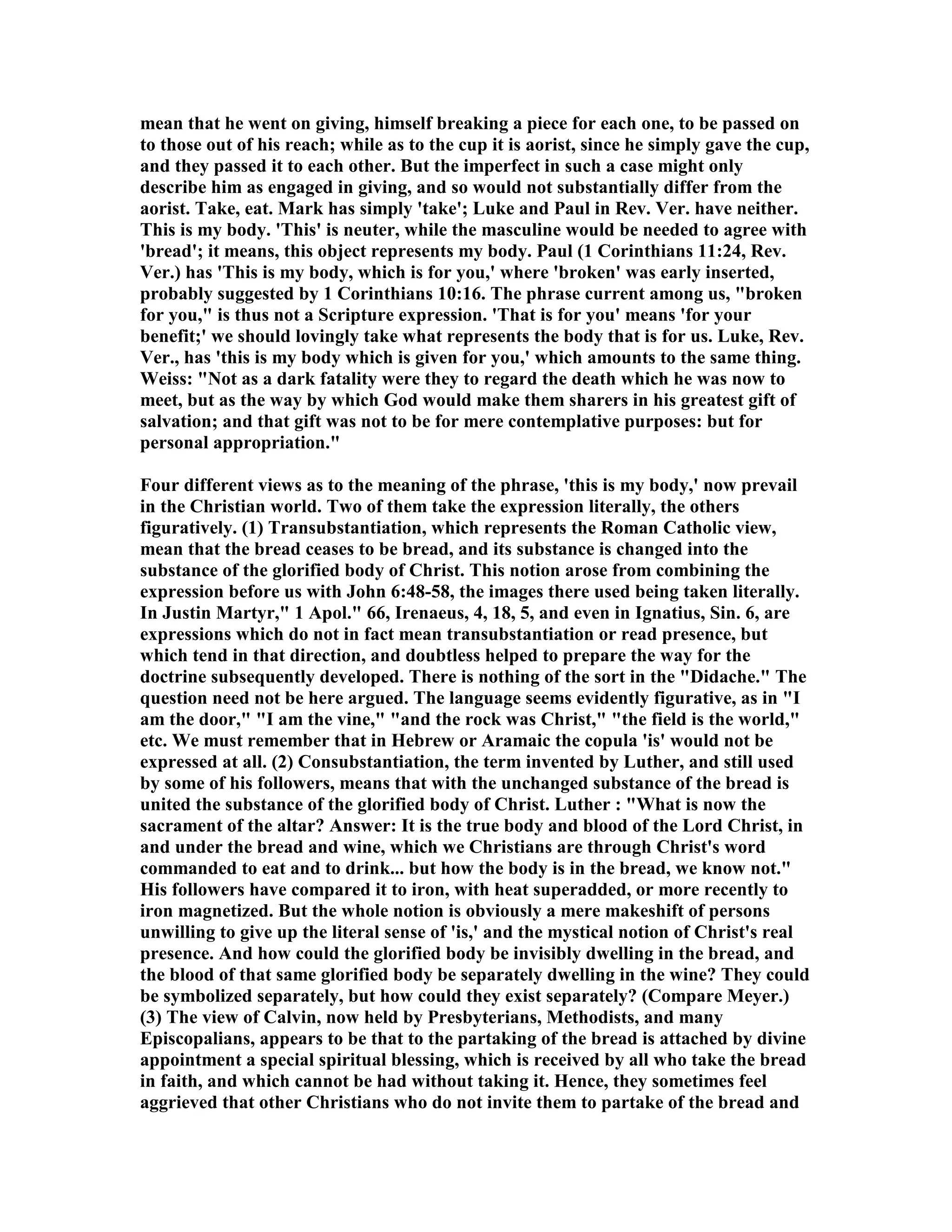 mean that he went on giving, himself breaking a piece for each one, to be passed on
to those out of his reach; while as to the cup it is aorist, since he simply gave the cup,
and they passed it to each other. But the imperfect in such a case might only
describe him as engaged in giving, and so would not substantially differ from the
aorist. Take, eat. Mark has simply 'take'; Luke and Paul in Rev. Ver. have neither.
This is my body. 'This' is neuter, while the masculine would be needed to agree with
'bread'; it means, this object represents my body. Paul (1 Corinthians 11:24, Rev.
Ver.) has 'This is my body, which is for you,' where 'broken' was early inserted,
probably suggested by 1 Corinthians 10:16. The phrase current among us, "broken
for you," is thus not a Scripture expression. 'That is for you' means 'for your
benefit;' we should lovingly take what represents the body that is for us. Luke, Rev.
Ver., has 'this is my body which is given for you,' which amounts to the same thing.
Weiss: " ot as a dark fatality were they to regard the death which he was now to
meet, but as the way by which God would make them sharers in his greatest gift of
salvation; and that gift was not to be for mere contemplative purposes: but for
personal appropriation."
Four different views as to the meaning of the phrase, 'this is my body,' now prevail
in the Christian world. Two of them take the expression literally, the others
figuratively. (1) Transubstantiation, which represents the Roman Catholic view,
mean that the bread ceases to be bread, and its substance is changed into the
substance of the glorified body of Christ. This notion arose from combining the
expression before us with John 6:48-58, the images there used being taken literally.
In Justin Martyr," 1 Apol." 66, Irenaeus, 4, 18, 5, and even in Ignatius, Sin. 6, are
expressions which do not in fact mean transubstantiation or read presence, but
which tend in that direction, and doubtless helped to prepare the way for the
doctrine subsequently developed. There is nothing of the sort in the "Didache." The
question need not be here argued. The language seems evidently figurative, as in "I
am the door," "I am the vine," "and the rock was Christ," "the field is the world,"
etc. We must remember that in Hebrew or Aramaic the copula 'is' would not be
expressed at all. (2) Consubstantiation, the term invented by Luther, and still used
by some of his followers, means that with the unchanged substance of the bread is
united the substance of the glorified body of Christ. Luther : "What is now the
sacrament of the altar? Answer: It is the true body and blood of the Lord Christ, in
and under the bread and wine, which we Christians are through Christ's word
commanded to eat and to drink... but how the body is in the bread, we know not."
His followers have compared it to iron, with heat superadded, or more recently to
iron magnetized. But the whole notion is obviously a mere makeshift of persons
unwilling to give up the literal sense of 'is,' and the mystical notion of Christ's real
presence. And how could the glorified body be invisibly dwelling in the bread, and
the blood of that same glorified body be separately dwelling in the wine? They could
be symbolized separately, but how could they exist separately? (Compare Meyer.)
(3) The view of Calvin, now held by Presbyterians, Methodists, and many
Episcopalians, appears to be that to the partaking of the bread is attached by divine
appointment a special spiritual blessing, which is received by all who take the bread
in faith, and which cannot be had without taking it. Hence, they sometimes feel
aggrieved that other Christians who do not invite them to partake of the bread and
 