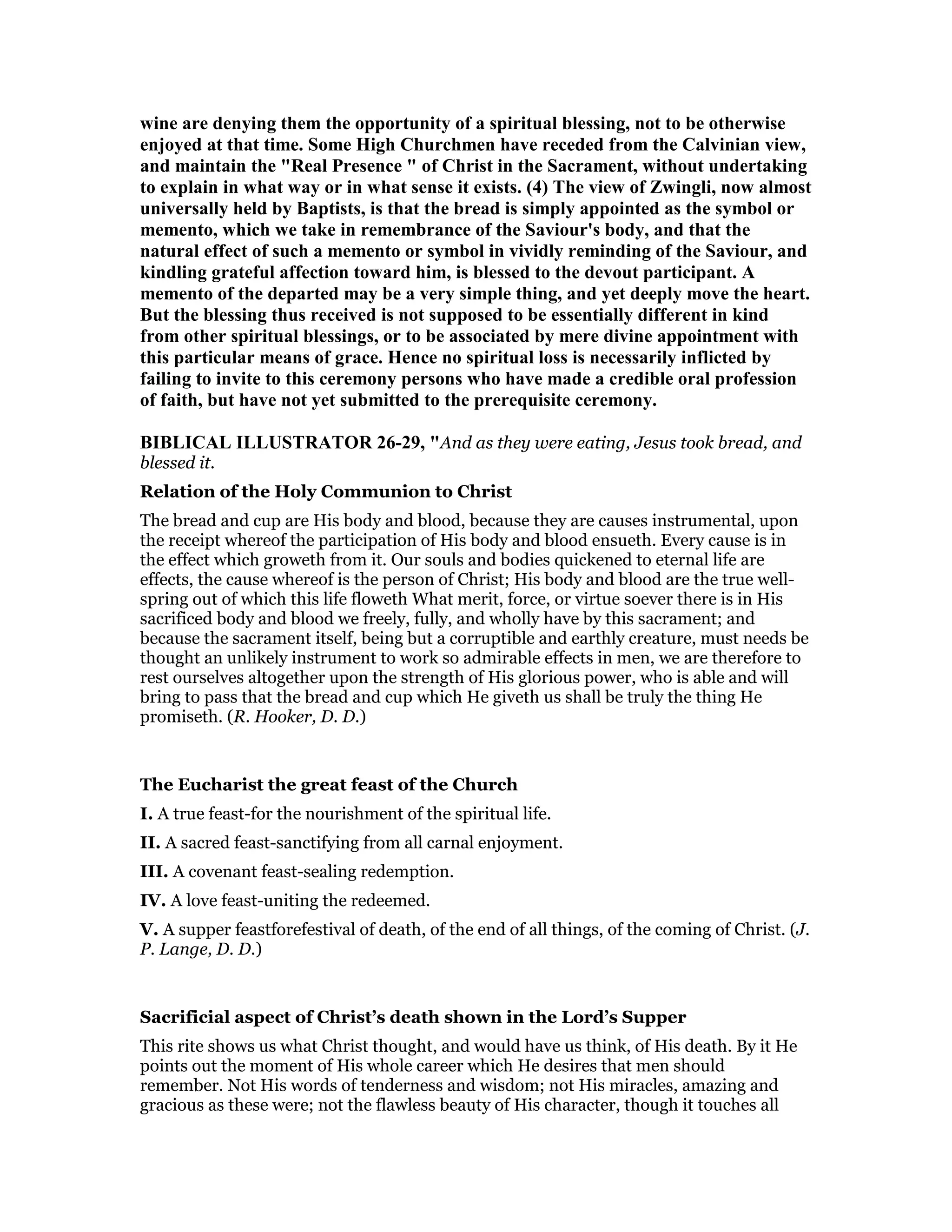 wine are denying them the opportunity of a spiritual blessing, not to be otherwise
enjoyed at that time. Some High Churchmen have receded from the Calvinian view,
and maintain the "Real Presence " of Christ in the Sacrament, without undertaking
to explain in what way or in what sense it exists. (4) The view of Zwingli, now almost
universally held by Baptists, is that the bread is simply appointed as the symbol or
memento, which we take in remembrance of the Saviour's body, and that the
natural effect of such a memento or symbol in vividly reminding of the Saviour, and
kindling grateful affection toward him, is blessed to the devout participant. A
memento of the departed may be a very simple thing, and yet deeply move the heart.
But the blessing thus received is not supposed to be essentially different in kind
from other spiritual blessings, or to be associated by mere divine appointment with
this particular means of grace. Hence no spiritual loss is necessarily inflicted by
failing to invite to this ceremony persons who have made a credible oral profession
of faith, but have not yet submitted to the prerequisite ceremony.
BIBLICAL ILLUSTRATOR 26-29, "And as they were eating, Jesus took bread, and
blessed it.
Relation of the Holy Communion to Christ
The bread and cup are His body and blood, because they are causes instrumental, upon
the receipt whereof the participation of His body and blood ensueth. Every cause is in
the effect which groweth from it. Our souls and bodies quickened to eternal life are
effects, the cause whereof is the person of Christ; His body and blood are the true well-
spring out of which this life floweth What merit, force, or virtue soever there is in His
sacrificed body and blood we freely, fully, and wholly have by this sacrament; and
because the sacrament itself, being but a corruptible and earthly creature, must needs be
thought an unlikely instrument to work so admirable effects in men, we are therefore to
rest ourselves altogether upon the strength of His glorious power, who is able and will
bring to pass that the bread and cup which He giveth us shall be truly the thing He
promiseth. (R. Hooker, D. D.)
The Eucharist the great feast of the Church
I. A true feast-for the nourishment of the spiritual life.
II. A sacred feast-sanctifying from all carnal enjoyment.
III. A covenant feast-sealing redemption.
IV. A love feast-uniting the redeemed.
V. A supper feastforefestival of death, of the end of all things, of the coming of Christ. (J.
P. Lange, D. D.)
Sacrificial aspect of Christ’s death shown in the Lord’s Supper
This rite shows us what Christ thought, and would have us think, of His death. By it He
points out the moment of His whole career which He desires that men should
remember. Not His words of tenderness and wisdom; not His miracles, amazing and
gracious as these were; not the flawless beauty of His character, though it touches all
 