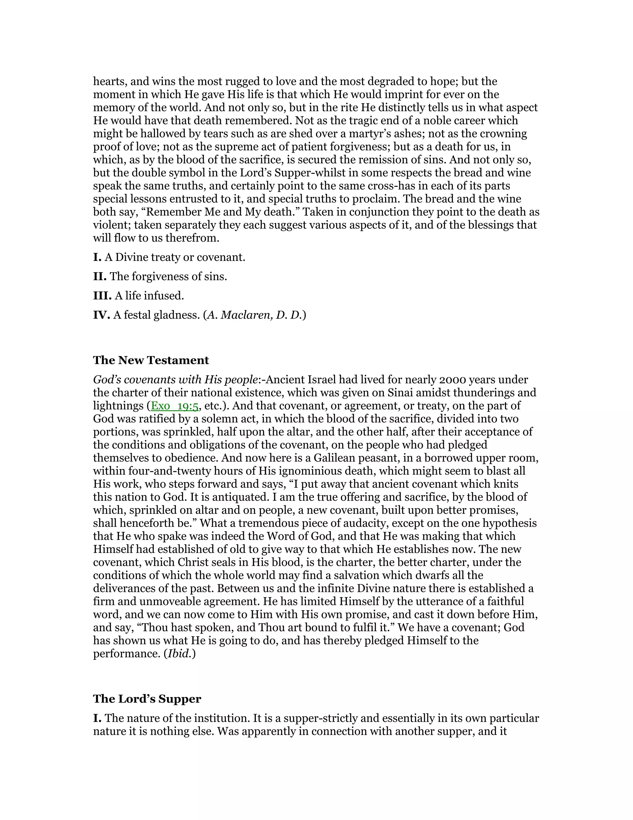 hearts, and wins the most rugged to love and the most degraded to hope; but the
moment in which He gave His life is that which He would imprint for ever on the
memory of the world. And not only so, but in the rite He distinctly tells us in what aspect
He would have that death remembered. Not as the tragic end of a noble career which
might be hallowed by tears such as are shed over a martyr’s ashes; not as the crowning
proof of love; not as the supreme act of patient forgiveness; but as a death for us, in
which, as by the blood of the sacrifice, is secured the remission of sins. And not only so,
but the double symbol in the Lord’s Supper-whilst in some respects the bread and wine
speak the same truths, and certainly point to the same cross-has in each of its parts
special lessons entrusted to it, and special truths to proclaim. The bread and the wine
both say, “Remember Me and My death.” Taken in conjunction they point to the death as
violent; taken separately they each suggest various aspects of it, and of the blessings that
will flow to us therefrom.
I. A Divine treaty or covenant.
II. The forgiveness of sins.
III. A life infused.
IV. A festal gladness. (A. Maclaren, D. D.)
The New Testament
God’s covenants with His people:-Ancient Israel had lived for nearly 2000 years under
the charter of their national existence, which was given on Sinai amidst thunderings and
lightnings (Exo_19:5, etc.). And that covenant, or agreement, or treaty, on the part of
God was ratified by a solemn act, in which the blood of the sacrifice, divided into two
portions, was sprinkled, half upon the altar, and the other half, after their acceptance of
the conditions and obligations of the covenant, on the people who had pledged
themselves to obedience. And now here is a Galilean peasant, in a borrowed upper room,
within four-and-twenty hours of His ignominious death, which might seem to blast all
His work, who steps forward and says, “I put away that ancient covenant which knits
this nation to God. It is antiquated. I am the true offering and sacrifice, by the blood of
which, sprinkled on altar and on people, a new covenant, built upon better promises,
shall henceforth be.” What a tremendous piece of audacity, except on the one hypothesis
that He who spake was indeed the Word of God, and that He was making that which
Himself had established of old to give way to that which He establishes now. The new
covenant, which Christ seals in His blood, is the charter, the better charter, under the
conditions of which the whole world may find a salvation which dwarfs all the
deliverances of the past. Between us and the infinite Divine nature there is established a
firm and unmoveable agreement. He has limited Himself by the utterance of a faithful
word, and we can now come to Him with His own promise, and cast it down before Him,
and say, “Thou hast spoken, and Thou art bound to fulfil it.” We have a covenant; God
has shown us what He is going to do, and has thereby pledged Himself to the
performance. (Ibid.)
The Lord’s Supper
I. The nature of the institution. It is a supper-strictly and essentially in its own particular
nature it is nothing else. Was apparently in connection with another supper, and it
 