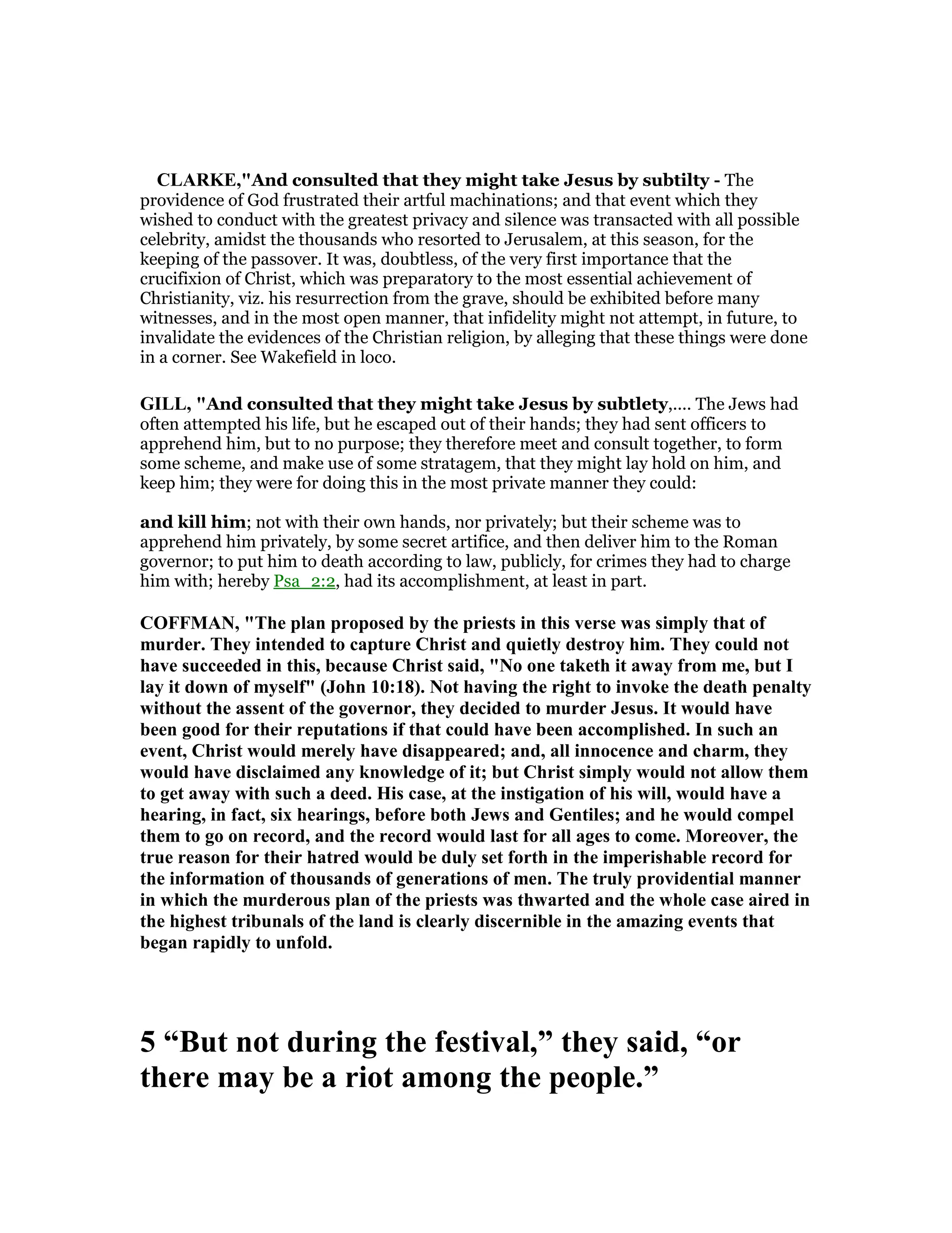 CLARKE,"And consulted that they might take Jesus by subtilty - The
providence of God frustrated their artful machinations; and that event which they
wished to conduct with the greatest privacy and silence was transacted with all possible
celebrity, amidst the thousands who resorted to Jerusalem, at this season, for the
keeping of the passover. It was, doubtless, of the very first importance that the
crucifixion of Christ, which was preparatory to the most essential achievement of
Christianity, viz. his resurrection from the grave, should be exhibited before many
witnesses, and in the most open manner, that infidelity might not attempt, in future, to
invalidate the evidences of the Christian religion, by alleging that these things were done
in a corner. See Wakefield in loco.
GILL, "And consulted that they might take Jesus by subtlety,.... The Jews had
often attempted his life, but he escaped out of their hands; they had sent officers to
apprehend him, but to no purpose; they therefore meet and consult together, to form
some scheme, and make use of some stratagem, that they might lay hold on him, and
keep him; they were for doing this in the most private manner they could:
and kill him; not with their own hands, nor privately; but their scheme was to
apprehend him privately, by some secret artifice, and then deliver him to the Roman
governor; to put him to death according to law, publicly, for crimes they had to charge
him with; hereby Psa_2:2, had its accomplishment, at least in part.
COFFMA , "The plan proposed by the priests in this verse was simply that of
murder. They intended to capture Christ and quietly destroy him. They could not
have succeeded in this, because Christ said, " o one taketh it away from me, but I
lay it down of myself" (John 10:18). ot having the right to invoke the death penalty
without the assent of the governor, they decided to murder Jesus. It would have
been good for their reputations if that could have been accomplished. In such an
event, Christ would merely have disappeared; and, all innocence and charm, they
would have disclaimed any knowledge of it; but Christ simply would not allow them
to get away with such a deed. His case, at the instigation of his will, would have a
hearing, in fact, six hearings, before both Jews and Gentiles; and he would compel
them to go on record, and the record would last for all ages to come. Moreover, the
true reason for their hatred would be duly set forth in the imperishable record for
the information of thousands of generations of men. The truly providential manner
in which the murderous plan of the priests was thwarted and the whole case aired in
the highest tribunals of the land is clearly discernible in the amazing events that
began rapidly to unfold.
5 “But not during the festival,” they said, “or
there may be a riot among the people.”
 