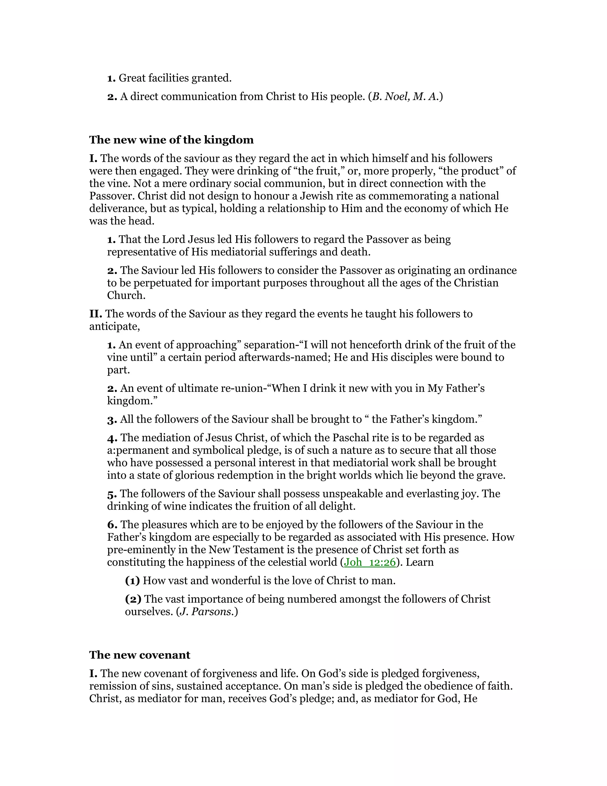 1. Great facilities granted.
2. A direct communication from Christ to His people. (B. Noel, M. A.)
The new wine of the kingdom
I. The words of the saviour as they regard the act in which himself and his followers
were then engaged. They were drinking of “the fruit,” or, more properly, “the product” of
the vine. Not a mere ordinary social communion, but in direct connection with the
Passover. Christ did not design to honour a Jewish rite as commemorating a national
deliverance, but as typical, holding a relationship to Him and the economy of which He
was the head.
1. That the Lord Jesus led His followers to regard the Passover as being
representative of His mediatorial sufferings and death.
2. The Saviour led His followers to consider the Passover as originating an ordinance
to be perpetuated for important purposes throughout all the ages of the Christian
Church.
II. The words of the Saviour as they regard the events he taught his followers to
anticipate,
1. An event of approaching” separation-“I will not henceforth drink of the fruit of the
vine until” a certain period afterwards-named; He and His disciples were bound to
part.
2. An event of ultimate re-union-“When I drink it new with you in My Father’s
kingdom.”
3. All the followers of the Saviour shall be brought to “ the Father’s kingdom.”
4. The mediation of Jesus Christ, of which the Paschal rite is to be regarded as
a:permanent and symbolical pledge, is of such a nature as to secure that all those
who have possessed a personal interest in that mediatorial work shall be brought
into a state of glorious redemption in the bright worlds which lie beyond the grave.
5. The followers of the Saviour shall possess unspeakable and everlasting joy. The
drinking of wine indicates the fruition of all delight.
6. The pleasures which are to be enjoyed by the followers of the Saviour in the
Father’s kingdom are especially to be regarded as associated with His presence. How
pre-eminently in the New Testament is the presence of Christ set forth as
constituting the happiness of the celestial world (Joh_12:26). Learn
(1) How vast and wonderful is the love of Christ to man.
(2) The vast importance of being numbered amongst the followers of Christ
ourselves. (J. Parsons.)
The new covenant
I. The new covenant of forgiveness and life. On God’s side is pledged forgiveness,
remission of sins, sustained acceptance. On man’s side is pledged the obedience of faith.
Christ, as mediator for man, receives God’s pledge; and, as mediator for God, He
 