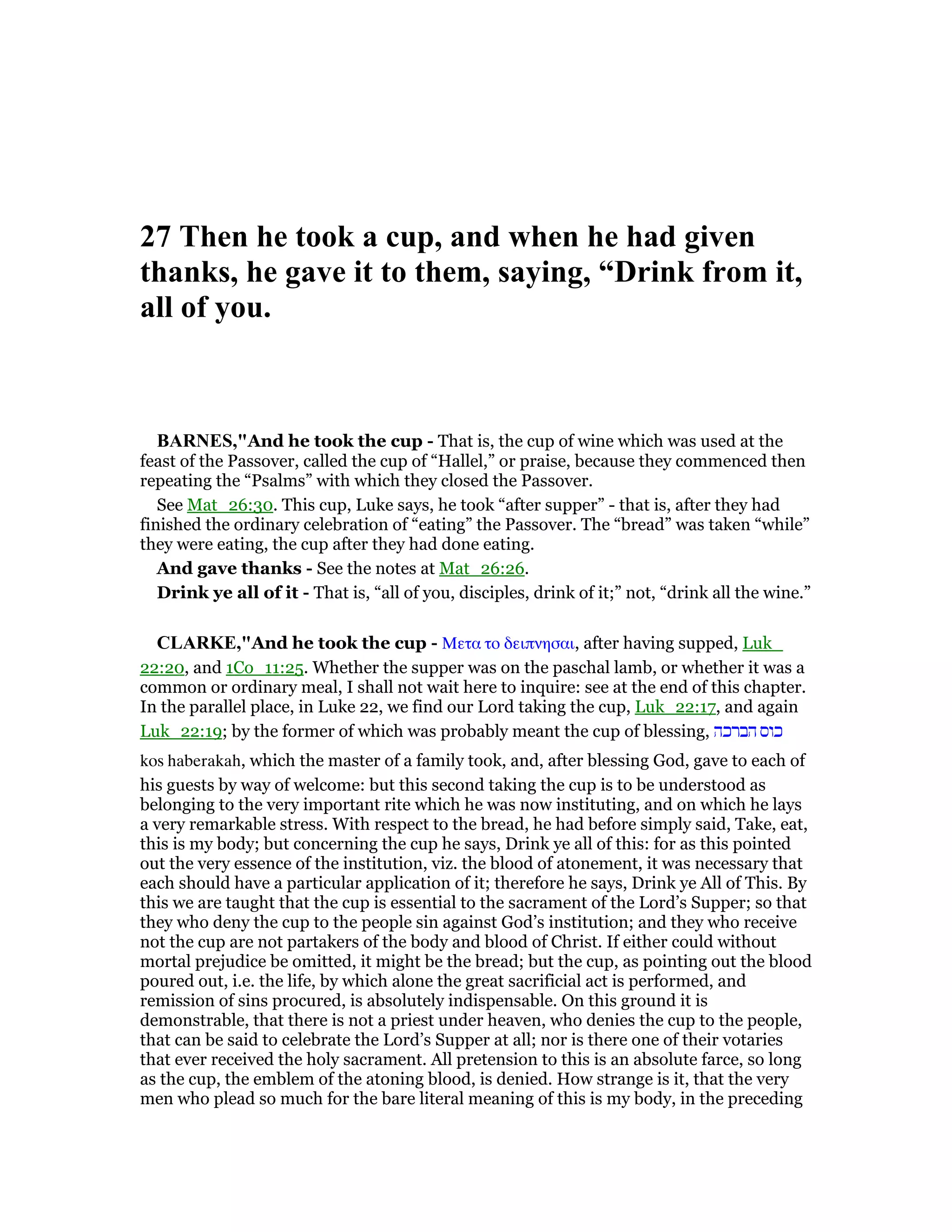 27 Then he took a cup, and when he had given
thanks, he gave it to them, saying, “Drink from it,
all of you.
BAR ES,"And he took the cup - That is, the cup of wine which was used at the
feast of the Passover, called the cup of “Hallel,” or praise, because they commenced then
repeating the “Psalms” with which they closed the Passover.
See Mat_26:30. This cup, Luke says, he took “after supper” - that is, after they had
finished the ordinary celebration of “eating” the Passover. The “bread” was taken “while”
they were eating, the cup after they had done eating.
And gave thanks - See the notes at Mat_26:26.
Drink ye all of it - That is, “all of you, disciples, drink of it;” not, “drink all the wine.”
CLARKE,"And he took the cup - Μετα το δειπνησαι, after having supped, Luk_
22:20, and 1Co_11:25. Whether the supper was on the paschal lamb, or whether it was a
common or ordinary meal, I shall not wait here to inquire: see at the end of this chapter.
In the parallel place, in Luke 22, we find our Lord taking the cup, Luk_22:17, and again
Luk_22:19; by the former of which was probably meant the cup of blessing, ‫הברכה‬ ‫כוס‬
kos haberakah, which the master of a family took, and, after blessing God, gave to each of
his guests by way of welcome: but this second taking the cup is to be understood as
belonging to the very important rite which he was now instituting, and on which he lays
a very remarkable stress. With respect to the bread, he had before simply said, Take, eat,
this is my body; but concerning the cup he says, Drink ye all of this: for as this pointed
out the very essence of the institution, viz. the blood of atonement, it was necessary that
each should have a particular application of it; therefore he says, Drink ye All of This. By
this we are taught that the cup is essential to the sacrament of the Lord’s Supper; so that
they who deny the cup to the people sin against God’s institution; and they who receive
not the cup are not partakers of the body and blood of Christ. If either could without
mortal prejudice be omitted, it might be the bread; but the cup, as pointing out the blood
poured out, i.e. the life, by which alone the great sacrificial act is performed, and
remission of sins procured, is absolutely indispensable. On this ground it is
demonstrable, that there is not a priest under heaven, who denies the cup to the people,
that can be said to celebrate the Lord’s Supper at all; nor is there one of their votaries
that ever received the holy sacrament. All pretension to this is an absolute farce, so long
as the cup, the emblem of the atoning blood, is denied. How strange is it, that the very
men who plead so much for the bare literal meaning of this is my body, in the preceding
 