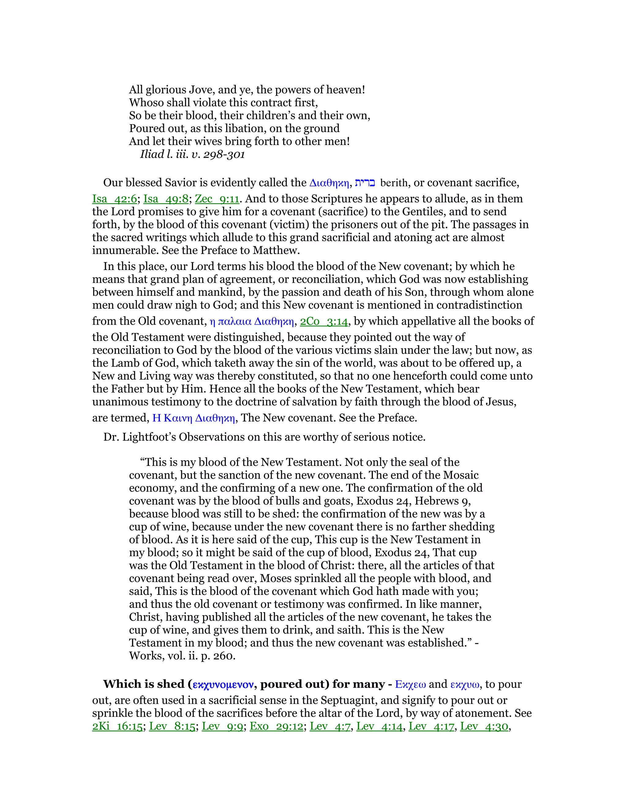 All glorious Jove, and ye, the powers of heaven!
Whoso shall violate this contract first,
So be their blood, their children’s and their own,
Poured out, as this libation, on the ground
And let their wives bring forth to other men!
Iliad l. iii. v. 298-301
Our blessed Savior is evidently called the ∆ιαθηκη, ‫ברית‬ berith, or covenant sacrifice,
Isa_42:6; Isa_49:8; Zec_9:11. And to those Scriptures he appears to allude, as in them
the Lord promises to give him for a covenant (sacrifice) to the Gentiles, and to send
forth, by the blood of this covenant (victim) the prisoners out of the pit. The passages in
the sacred writings which allude to this grand sacrificial and atoning act are almost
innumerable. See the Preface to Matthew.
In this place, our Lord terms his blood the blood of the New covenant; by which he
means that grand plan of agreement, or reconciliation, which God was now establishing
between himself and mankind, by the passion and death of his Son, through whom alone
men could draw nigh to God; and this New covenant is mentioned in contradistinction
from the Old covenant, η παλαια ∆ιαθηκη, 2Co_3:14, by which appellative all the books of
the Old Testament were distinguished, because they pointed out the way of
reconciliation to God by the blood of the various victims slain under the law; but now, as
the Lamb of God, which taketh away the sin of the world, was about to be offered up, a
New and Living way was thereby constituted, so that no one henceforth could come unto
the Father but by Him. Hence all the books of the New Testament, which bear
unanimous testimony to the doctrine of salvation by faith through the blood of Jesus,
are termed, Η Καινη ∆ιαθηκη, The New covenant. See the Preface.
Dr. Lightfoot’s Observations on this are worthy of serious notice.
“This is my blood of the New Testament. Not only the seal of the
covenant, but the sanction of the new covenant. The end of the Mosaic
economy, and the confirming of a new one. The confirmation of the old
covenant was by the blood of bulls and goats, Exodus 24, Hebrews 9,
because blood was still to be shed: the confirmation of the new was by a
cup of wine, because under the new covenant there is no farther shedding
of blood. As it is here said of the cup, This cup is the New Testament in
my blood; so it might be said of the cup of blood, Exodus 24, That cup
was the Old Testament in the blood of Christ: there, all the articles of that
covenant being read over, Moses sprinkled all the people with blood, and
said, This is the blood of the covenant which God hath made with you;
and thus the old covenant or testimony was confirmed. In like manner,
Christ, having published all the articles of the new covenant, he takes the
cup of wine, and gives them to drink, and saith. This is the New
Testament in my blood; and thus the new covenant was established.” -
Works, vol. ii. p. 260.
Which is shed (εκχυνοµενονεκχυνοµενονεκχυνοµενονεκχυνοµενον, poured out) for many - Εκχεω and εκχυω, to pour
out, are often used in a sacrificial sense in the Septuagint, and signify to pour out or
sprinkle the blood of the sacrifices before the altar of the Lord, by way of atonement. See
2Ki_16:15; Lev_8:15; Lev_9:9; Exo_29:12; Lev_4:7, Lev_4:14, Lev_4:17, Lev_4:30,
 