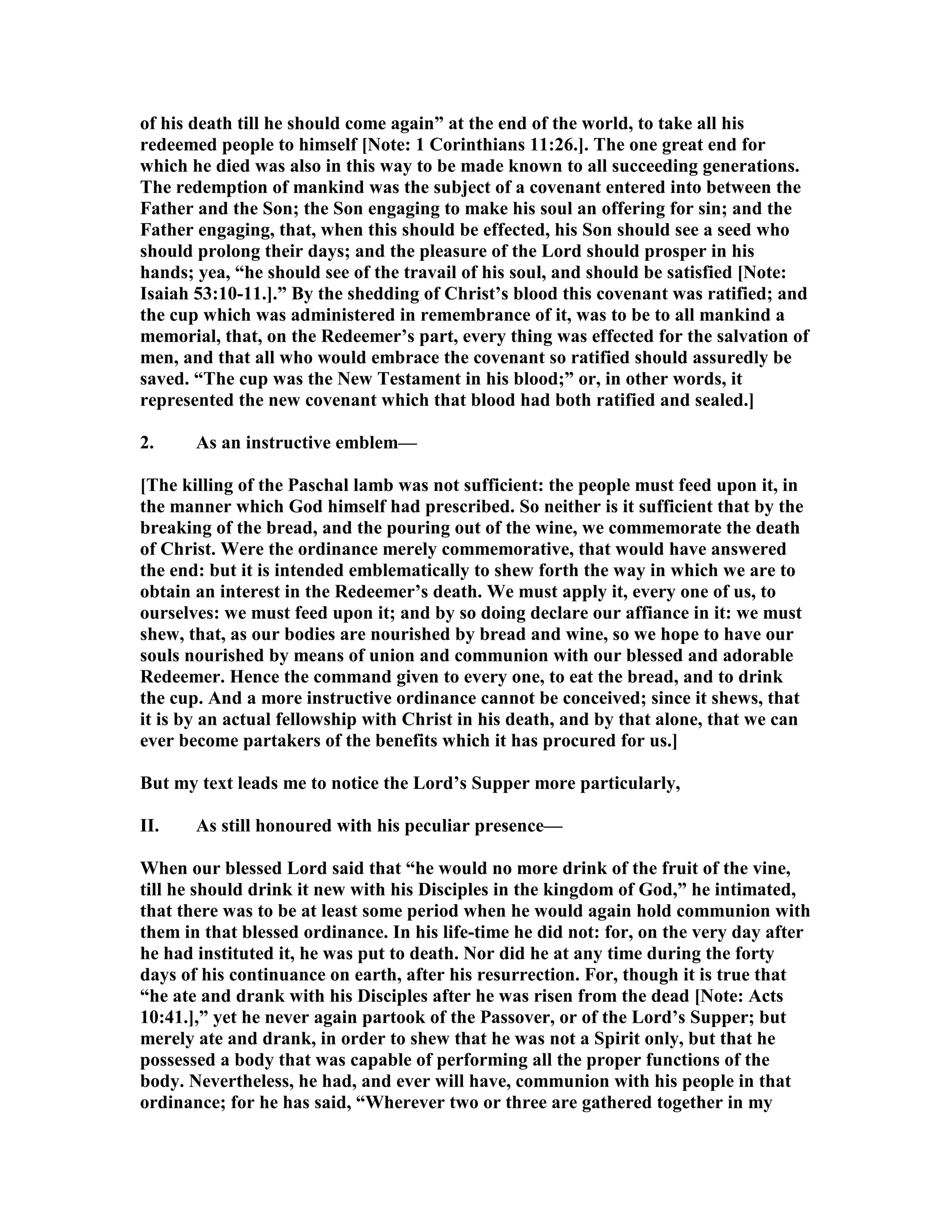 of his death till he should come again” at the end of the world, to take all his
redeemed people to himself [ ote: 1 Corinthians 11:26.]. The one great end for
which he died was also in this way to be made known to all succeeding generations.
The redemption of mankind was the subject of a covenant entered into between the
Father and the Son; the Son engaging to make his soul an offering for sin; and the
Father engaging, that, when this should be effected, his Son should see a seed who
should prolong their days; and the pleasure of the Lord should prosper in his
hands; yea, “he should see of the travail of his soul, and should be satisfied [ ote:
Isaiah 53:10-11.].” By the shedding of Christ’s blood this covenant was ratified; and
the cup which was administered in remembrance of it, was to be to all mankind a
memorial, that, on the Redeemer’s part, every thing was effected for the salvation of
men, and that all who would embrace the covenant so ratified should assuredly be
saved. “The cup was the ew Testament in his blood;” or, in other words, it
represented the new covenant which that blood had both ratified and sealed.]
2. As an instructive emblem—
[The killing of the Paschal lamb was not sufficient: the people must feed upon it, in
the manner which God himself had prescribed. So neither is it sufficient that by the
breaking of the bread, and the pouring out of the wine, we commemorate the death
of Christ. Were the ordinance merely commemorative, that would have answered
the end: but it is intended emblematically to shew forth the way in which we are to
obtain an interest in the Redeemer’s death. We must apply it, every one of us, to
ourselves: we must feed upon it; and by so doing declare our affiance in it: we must
shew, that, as our bodies are nourished by bread and wine, so we hope to have our
souls nourished by means of union and communion with our blessed and adorable
Redeemer. Hence the command given to every one, to eat the bread, and to drink
the cup. And a more instructive ordinance cannot be conceived; since it shews, that
it is by an actual fellowship with Christ in his death, and by that alone, that we can
ever become partakers of the benefits which it has procured for us.]
But my text leads me to notice the Lord’s Supper more particularly,
II. As still honoured with his peculiar presence—
When our blessed Lord said that “he would no more drink of the fruit of the vine,
till he should drink it new with his Disciples in the kingdom of God,” he intimated,
that there was to be at least some period when he would again hold communion with
them in that blessed ordinance. In his life-time he did not: for, on the very day after
he had instituted it, he was put to death. or did he at any time during the forty
days of his continuance on earth, after his resurrection. For, though it is true that
“he ate and drank with his Disciples after he was risen from the dead [ ote: Acts
10:41.],” yet he never again partook of the Passover, or of the Lord’s Supper; but
merely ate and drank, in order to shew that he was not a Spirit only, but that he
possessed a body that was capable of performing all the proper functions of the
body. evertheless, he had, and ever will have, communion with his people in that
ordinance; for he has said, “Wherever two or three are gathered together in my
 