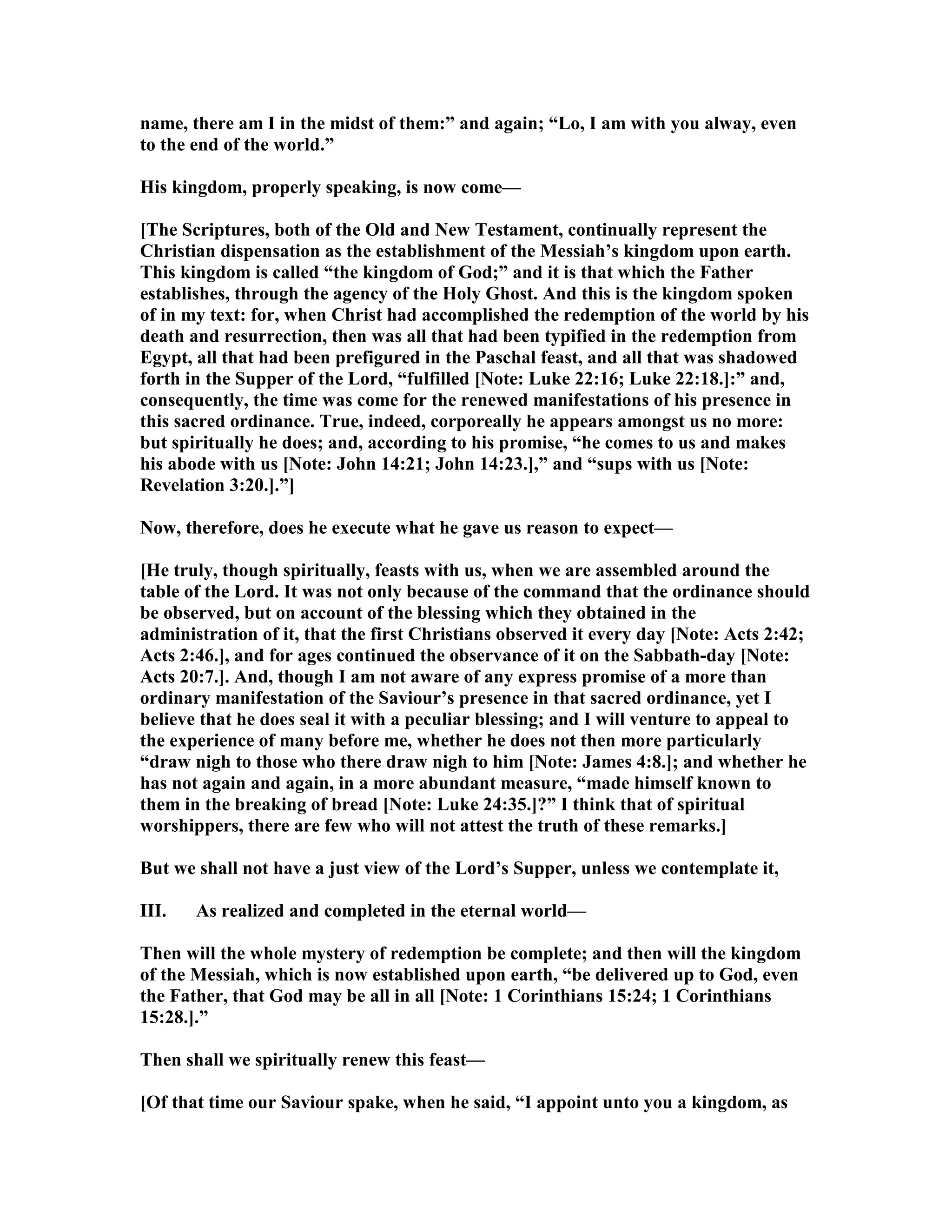 name, there am I in the midst of them:” and again; “Lo, I am with you alway, even
to the end of the world.”
His kingdom, properly speaking, is now come—
[The Scriptures, both of the Old and ew Testament, continually represent the
Christian dispensation as the establishment of the Messiah’s kingdom upon earth.
This kingdom is called “the kingdom of God;” and it is that which the Father
establishes, through the agency of the Holy Ghost. And this is the kingdom spoken
of in my text: for, when Christ had accomplished the redemption of the world by his
death and resurrection, then was all that had been typified in the redemption from
Egypt, all that had been prefigured in the Paschal feast, and all that was shadowed
forth in the Supper of the Lord, “fulfilled [ ote: Luke 22:16; Luke 22:18.]:” and,
consequently, the time was come for the renewed manifestations of his presence in
this sacred ordinance. True, indeed, corporeally he appears amongst us no more:
but spiritually he does; and, according to his promise, “he comes to us and makes
his abode with us [ ote: John 14:21; John 14:23.],” and “sups with us [ ote:
Revelation 3:20.].”]
ow, therefore, does he execute what he gave us reason to expect—
[He truly, though spiritually, feasts with us, when we are assembled around the
table of the Lord. It was not only because of the command that the ordinance should
be observed, but on account of the blessing which they obtained in the
administration of it, that the first Christians observed it every day [ ote: Acts 2:42;
Acts 2:46.], and for ages continued the observance of it on the Sabbath-day [ ote:
Acts 20:7.]. And, though I am not aware of any express promise of a more than
ordinary manifestation of the Saviour’s presence in that sacred ordinance, yet I
believe that he does seal it with a peculiar blessing; and I will venture to appeal to
the experience of many before me, whether he does not then more particularly
“draw nigh to those who there draw nigh to him [ ote: James 4:8.]; and whether he
has not again and again, in a more abundant measure, “made himself known to
them in the breaking of bread [ ote: Luke 24:35.]?” I think that of spiritual
worshippers, there are few who will not attest the truth of these remarks.]
But we shall not have a just view of the Lord’s Supper, unless we contemplate it,
III. As realized and completed in the eternal world—
Then will the whole mystery of redemption be complete; and then will the kingdom
of the Messiah, which is now established upon earth, “be delivered up to God, even
the Father, that God may be all in all [ ote: 1 Corinthians 15:24; 1 Corinthians
15:28.].”
Then shall we spiritually renew this feast—
[Of that time our Saviour spake, when he said, “I appoint unto you a kingdom, as
 
