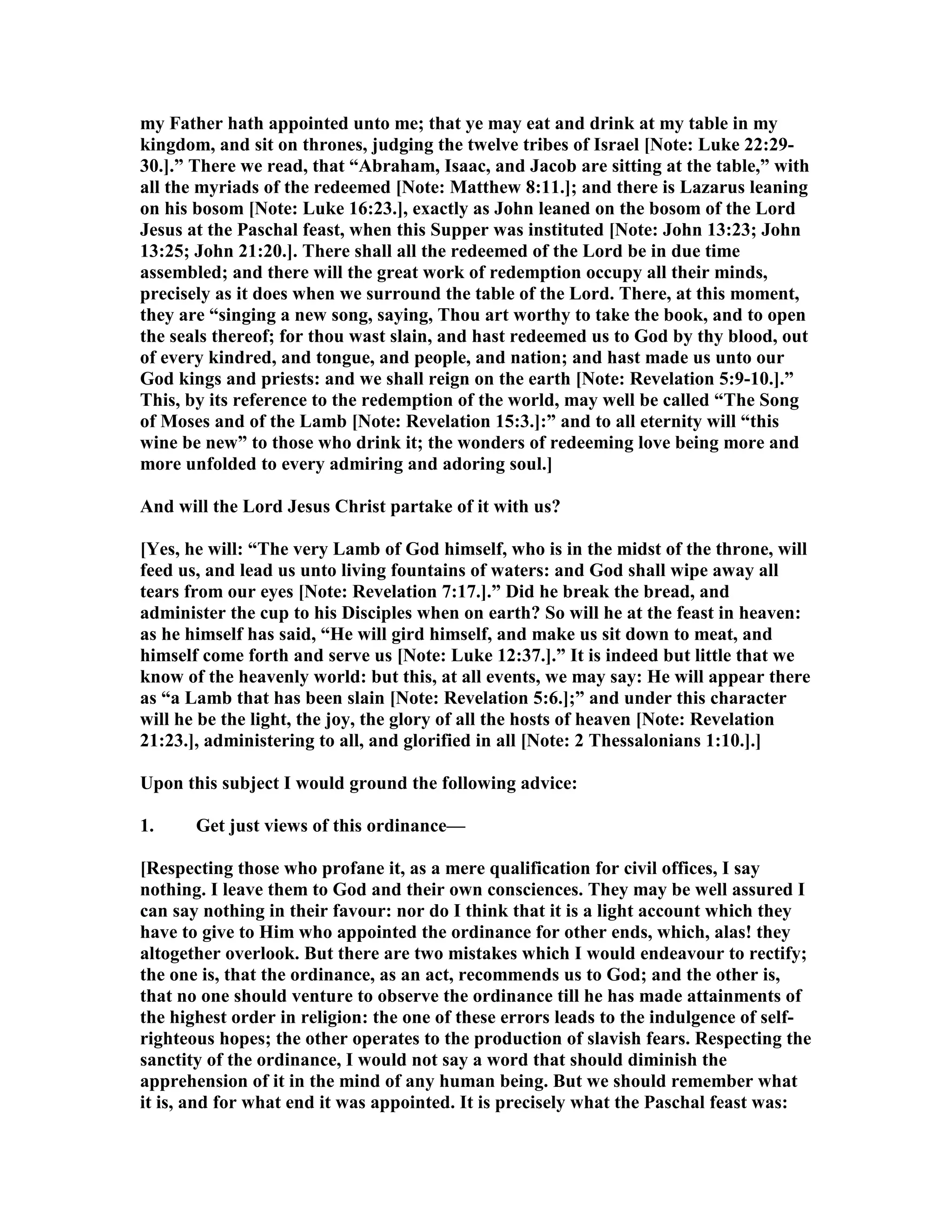 my Father hath appointed unto me; that ye may eat and drink at my table in my
kingdom, and sit on thrones, judging the twelve tribes of Israel [ ote: Luke 22:29-
30.].” There we read, that “Abraham, Isaac, and Jacob are sitting at the table,” with
all the myriads of the redeemed [ ote: Matthew 8:11.]; and there is Lazarus leaning
on his bosom [ ote: Luke 16:23.], exactly as John leaned on the bosom of the Lord
Jesus at the Paschal feast, when this Supper was instituted [ ote: John 13:23; John
13:25; John 21:20.]. There shall all the redeemed of the Lord be in due time
assembled; and there will the great work of redemption occupy all their minds,
precisely as it does when we surround the table of the Lord. There, at this moment,
they are “singing a new song, saying, Thou art worthy to take the book, and to open
the seals thereof; for thou wast slain, and hast redeemed us to God by thy blood, out
of every kindred, and tongue, and people, and nation; and hast made us unto our
God kings and priests: and we shall reign on the earth [ ote: Revelation 5:9-10.].”
This, by its reference to the redemption of the world, may well be called “The Song
of Moses and of the Lamb [ ote: Revelation 15:3.]:” and to all eternity will “this
wine be new” to those who drink it; the wonders of redeeming love being more and
more unfolded to every admiring and adoring soul.]
And will the Lord Jesus Christ partake of it with us?
[Yes, he will: “The very Lamb of God himself, who is in the midst of the throne, will
feed us, and lead us unto living fountains of waters: and God shall wipe away all
tears from our eyes [ ote: Revelation 7:17.].” Did he break the bread, and
administer the cup to his Disciples when on earth? So will he at the feast in heaven:
as he himself has said, “He will gird himself, and make us sit down to meat, and
himself come forth and serve us [ ote: Luke 12:37.].” It is indeed but little that we
know of the heavenly world: but this, at all events, we may say: He will appear there
as “a Lamb that has been slain [ ote: Revelation 5:6.];” and under this character
will he be the light, the joy, the glory of all the hosts of heaven [ ote: Revelation
21:23.], administering to all, and glorified in all [ ote: 2 Thessalonians 1:10.].]
Upon this subject I would ground the following advice:
1. Get just views of this ordinance—
[Respecting those who profane it, as a mere qualification for civil offices, I say
nothing. I leave them to God and their own consciences. They may be well assured I
can say nothing in their favour: nor do I think that it is a light account which they
have to give to Him who appointed the ordinance for other ends, which, alas! they
altogether overlook. But there are two mistakes which I would endeavour to rectify;
the one is, that the ordinance, as an act, recommends us to God; and the other is,
that no one should venture to observe the ordinance till he has made attainments of
the highest order in religion: the one of these errors leads to the indulgence of self-
righteous hopes; the other operates to the production of slavish fears. Respecting the
sanctity of the ordinance, I would not say a word that should diminish the
apprehension of it in the mind of any human being. But we should remember what
it is, and for what end it was appointed. It is precisely what the Paschal feast was:
 