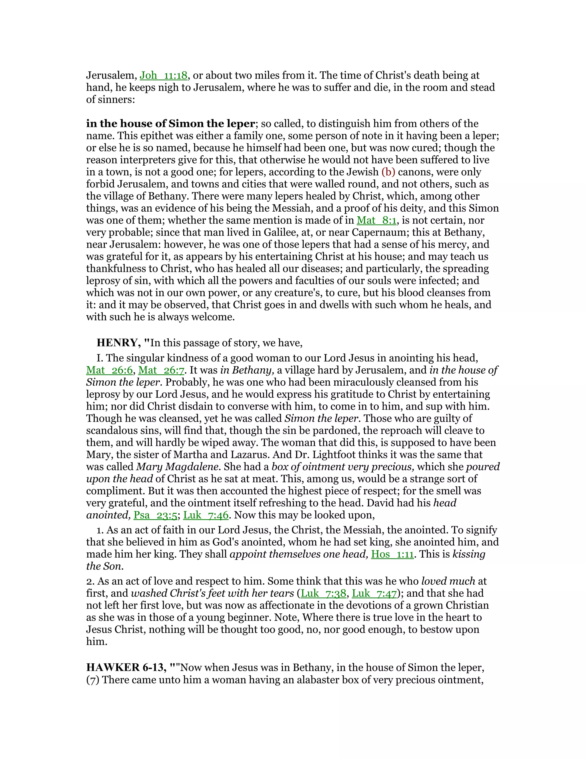 Jerusalem, Joh_11:18, or about two miles from it. The time of Christ's death being at
hand, he keeps nigh to Jerusalem, where he was to suffer and die, in the room and stead
of sinners:
in the house of Simon the leper; so called, to distinguish him from others of the
name. This epithet was either a family one, some person of note in it having been a leper;
or else he is so named, because he himself had been one, but was now cured; though the
reason interpreters give for this, that otherwise he would not have been suffered to live
in a town, is not a good one; for lepers, according to the Jewish (b) canons, were only
forbid Jerusalem, and towns and cities that were walled round, and not others, such as
the village of Bethany. There were many lepers healed by Christ, which, among other
things, was an evidence of his being the Messiah, and a proof of his deity, and this Simon
was one of them; whether the same mention is made of in Mat_8:1, is not certain, nor
very probable; since that man lived in Galilee, at, or near Capernaum; this at Bethany,
near Jerusalem: however, he was one of those lepers that had a sense of his mercy, and
was grateful for it, as appears by his entertaining Christ at his house; and may teach us
thankfulness to Christ, who has healed all our diseases; and particularly, the spreading
leprosy of sin, with which all the powers and faculties of our souls were infected; and
which was not in our own power, or any creature's, to cure, but his blood cleanses from
it: and it may be observed, that Christ goes in and dwells with such whom he heals, and
with such he is always welcome.
HE RY, "In this passage of story, we have,
I. The singular kindness of a good woman to our Lord Jesus in anointing his head,
Mat_26:6, Mat_26:7. It was in Bethany, a village hard by Jerusalem, and in the house of
Simon the leper. Probably, he was one who had been miraculously cleansed from his
leprosy by our Lord Jesus, and he would express his gratitude to Christ by entertaining
him; nor did Christ disdain to converse with him, to come in to him, and sup with him.
Though he was cleansed, yet he was called Simon the leper. Those who are guilty of
scandalous sins, will find that, though the sin be pardoned, the reproach will cleave to
them, and will hardly be wiped away. The woman that did this, is supposed to have been
Mary, the sister of Martha and Lazarus. And Dr. Lightfoot thinks it was the same that
was called Mary Magdalene. She had a box of ointment very precious, which she poured
upon the head of Christ as he sat at meat. This, among us, would be a strange sort of
compliment. But it was then accounted the highest piece of respect; for the smell was
very grateful, and the ointment itself refreshing to the head. David had his head
anointed, Psa_23:5; Luk_7:46. Now this may be looked upon,
1. As an act of faith in our Lord Jesus, the Christ, the Messiah, the anointed. To signify
that she believed in him as God's anointed, whom he had set king, she anointed him, and
made him her king. They shall appoint themselves one head, Hos_1:11. This is kissing
the Son.
2. As an act of love and respect to him. Some think that this was he who loved much at
first, and washed Christ's feet with her tears (Luk_7:38, Luk_7:47); and that she had
not left her first love, but was now as affectionate in the devotions of a grown Christian
as she was in those of a young beginner. Note, Where there is true love in the heart to
Jesus Christ, nothing will be thought too good, no, nor good enough, to bestow upon
him.
HAWKER 6-13, ""Now when Jesus was in Bethany, in the house of Simon the leper,
(7) There came unto him a woman having an alabaster box of very precious ointment,
 