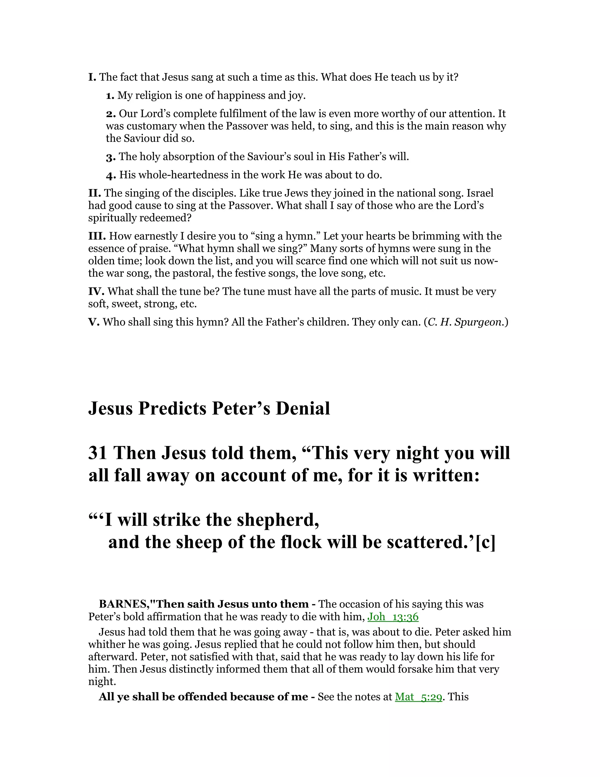 I. The fact that Jesus sang at such a time as this. What does He teach us by it?
1. My religion is one of happiness and joy.
2. Our Lord’s complete fulfilment of the law is even more worthy of our attention. It
was customary when the Passover was held, to sing, and this is the main reason why
the Saviour did so.
3. The holy absorption of the Saviour’s soul in His Father’s will.
4. His whole-heartedness in the work He was about to do.
II. The singing of the disciples. Like true Jews they joined in the national song. Israel
had good cause to sing at the Passover. What shall I say of those who are the Lord’s
spiritually redeemed?
III. How earnestly I desire you to “sing a hymn.” Let your hearts be brimming with the
essence of praise. “What hymn shall we sing?” Many sorts of hymns were sung in the
olden time; look down the list, and you will scarce find one which will not suit us now-
the war song, the pastoral, the festive songs, the love song, etc.
IV. What shall the tune be? The tune must have all the parts of music. It must be very
soft, sweet, strong, etc.
V. Who shall sing this hymn? All the Father’s children. They only can. (C. H. Spurgeon.)
Jesus Predicts Peter’s Denial
31 Then Jesus told them, “This very night you will
all fall away on account of me, for it is written:
“‘I will strike the shepherd,
and the sheep of the flock will be scattered.’[c]
BAR ES,"Then saith Jesus unto them - The occasion of his saying this was
Peter’s bold affirmation that he was ready to die with him, Joh_13:36
Jesus had told them that he was going away - that is, was about to die. Peter asked him
whither he was going. Jesus replied that he could not follow him then, but should
afterward. Peter, not satisfied with that, said that he was ready to lay down his life for
him. Then Jesus distinctly informed them that all of them would forsake him that very
night.
All ye shall be offended because of me - See the notes at Mat_5:29. This
 