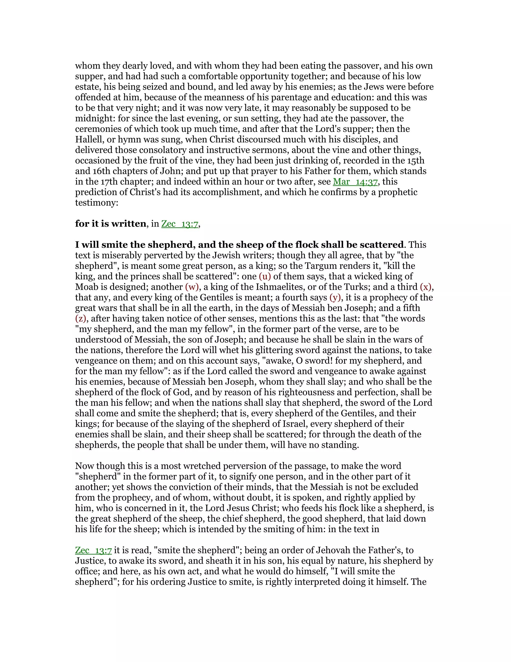 whom they dearly loved, and with whom they had been eating the passover, and his own
supper, and had had such a comfortable opportunity together; and because of his low
estate, his being seized and bound, and led away by his enemies; as the Jews were before
offended at him, because of the meanness of his parentage and education: and this was
to be that very night; and it was now very late, it may reasonably be supposed to be
midnight: for since the last evening, or sun setting, they had ate the passover, the
ceremonies of which took up much time, and after that the Lord's supper; then the
Hallell, or hymn was sung, when Christ discoursed much with his disciples, and
delivered those consolatory and instructive sermons, about the vine and other things,
occasioned by the fruit of the vine, they had been just drinking of, recorded in the 15th
and 16th chapters of John; and put up that prayer to his Father for them, which stands
in the 17th chapter; and indeed within an hour or two after, see Mar_14:37, this
prediction of Christ's had its accomplishment, and which he confirms by a prophetic
testimony:
for it is written, in Zec_13:7,
I will smite the shepherd, and the sheep of the flock shall be scattered. This
text is miserably perverted by the Jewish writers; though they all agree, that by "the
shepherd", is meant some great person, as a king; so the Targum renders it, "kill the
king, and the princes shall be scattered": one (u) of them says, that a wicked king of
Moab is designed; another (w), a king of the Ishmaelites, or of the Turks; and a third (x),
that any, and every king of the Gentiles is meant; a fourth says (y), it is a prophecy of the
great wars that shall be in all the earth, in the days of Messiah ben Joseph; and a fifth
(z), after having taken notice of other senses, mentions this as the last: that "the words
"my shepherd, and the man my fellow", in the former part of the verse, are to be
understood of Messiah, the son of Joseph; and because he shall be slain in the wars of
the nations, therefore the Lord will whet his glittering sword against the nations, to take
vengeance on them; and on this account says, "awake, O sword! for my shepherd, and
for the man my fellow": as if the Lord called the sword and vengeance to awake against
his enemies, because of Messiah ben Joseph, whom they shall slay; and who shall be the
shepherd of the flock of God, and by reason of his righteousness and perfection, shall be
the man his fellow; and when the nations shall slay that shepherd, the sword of the Lord
shall come and smite the shepherd; that is, every shepherd of the Gentiles, and their
kings; for because of the slaying of the shepherd of Israel, every shepherd of their
enemies shall be slain, and their sheep shall be scattered; for through the death of the
shepherds, the people that shall be under them, will have no standing.
Now though this is a most wretched perversion of the passage, to make the word
"shepherd" in the former part of it, to signify one person, and in the other part of it
another; yet shows the conviction of their minds, that the Messiah is not be excluded
from the prophecy, and of whom, without doubt, it is spoken, and rightly applied by
him, who is concerned in it, the Lord Jesus Christ; who feeds his flock like a shepherd, is
the great shepherd of the sheep, the chief shepherd, the good shepherd, that laid down
his life for the sheep; which is intended by the smiting of him: in the text in
Zec_13:7 it is read, "smite the shepherd"; being an order of Jehovah the Father's, to
Justice, to awake its sword, and sheath it in his son, his equal by nature, his shepherd by
office; and here, as his own act, and what he would do himself, "I will smite the
shepherd"; for his ordering Justice to smite, is rightly interpreted doing it himself. The
 