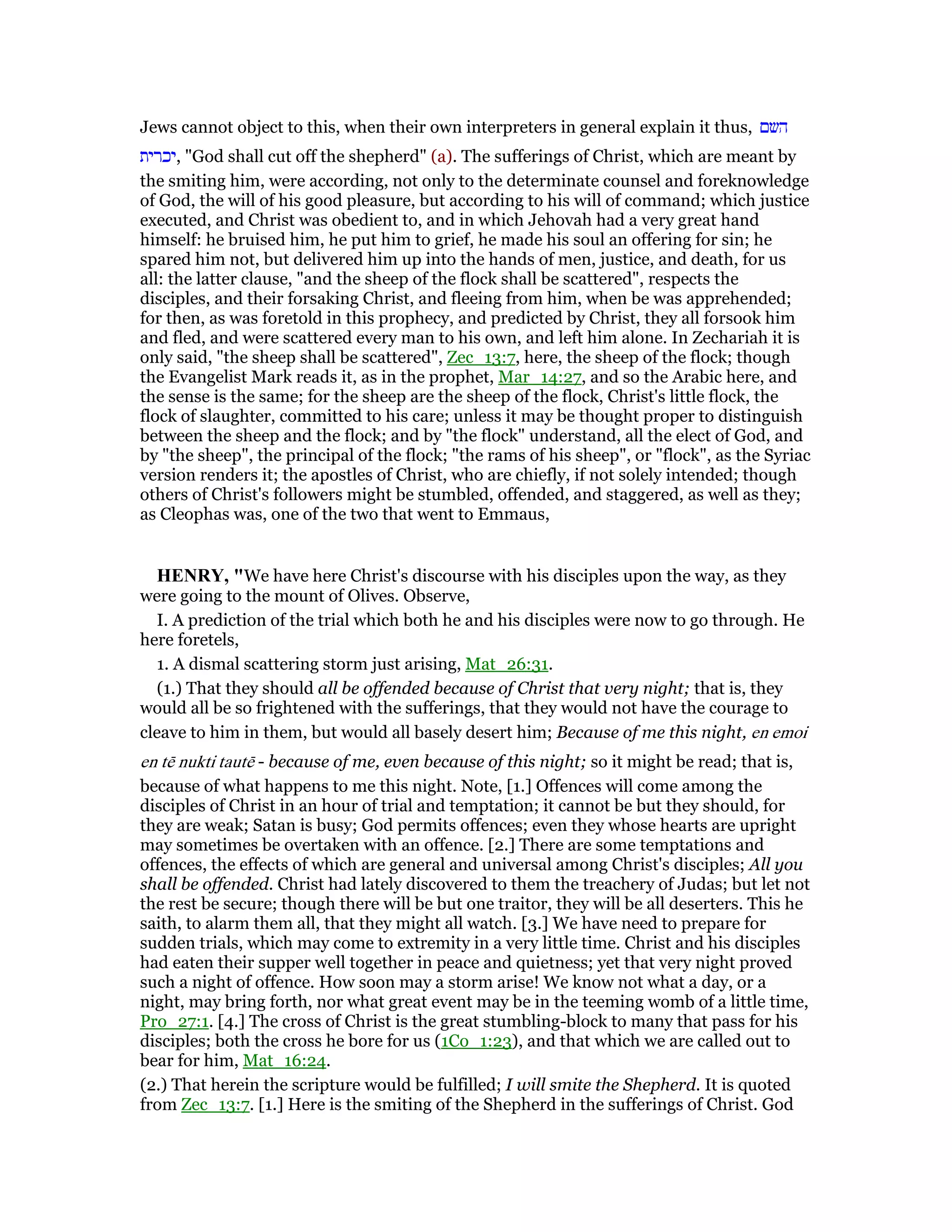 Jews cannot object to this, when their own interpreters in general explain it thus, ‫השם‬
‫,יכרית‬ "God shall cut off the shepherd" (a). The sufferings of Christ, which are meant by
the smiting him, were according, not only to the determinate counsel and foreknowledge
of God, the will of his good pleasure, but according to his will of command; which justice
executed, and Christ was obedient to, and in which Jehovah had a very great hand
himself: he bruised him, he put him to grief, he made his soul an offering for sin; he
spared him not, but delivered him up into the hands of men, justice, and death, for us
all: the latter clause, "and the sheep of the flock shall be scattered", respects the
disciples, and their forsaking Christ, and fleeing from him, when be was apprehended;
for then, as was foretold in this prophecy, and predicted by Christ, they all forsook him
and fled, and were scattered every man to his own, and left him alone. In Zechariah it is
only said, "the sheep shall be scattered", Zec_13:7, here, the sheep of the flock; though
the Evangelist Mark reads it, as in the prophet, Mar_14:27, and so the Arabic here, and
the sense is the same; for the sheep are the sheep of the flock, Christ's little flock, the
flock of slaughter, committed to his care; unless it may be thought proper to distinguish
between the sheep and the flock; and by "the flock" understand, all the elect of God, and
by "the sheep", the principal of the flock; "the rams of his sheep", or "flock", as the Syriac
version renders it; the apostles of Christ, who are chiefly, if not solely intended; though
others of Christ's followers might be stumbled, offended, and staggered, as well as they;
as Cleophas was, one of the two that went to Emmaus,
HE RY, "We have here Christ's discourse with his disciples upon the way, as they
were going to the mount of Olives. Observe,
I. A prediction of the trial which both he and his disciples were now to go through. He
here foretels,
1. A dismal scattering storm just arising, Mat_26:31.
(1.) That they should all be offended because of Christ that very night; that is, they
would all be so frightened with the sufferings, that they would not have the courage to
cleave to him in them, but would all basely desert him; Because of me this night, en emoi
en tē nukti tautē - because of me, even because of this night; so it might be read; that is,
because of what happens to me this night. Note, [1.] Offences will come among the
disciples of Christ in an hour of trial and temptation; it cannot be but they should, for
they are weak; Satan is busy; God permits offences; even they whose hearts are upright
may sometimes be overtaken with an offence. [2.] There are some temptations and
offences, the effects of which are general and universal among Christ's disciples; All you
shall be offended. Christ had lately discovered to them the treachery of Judas; but let not
the rest be secure; though there will be but one traitor, they will be all deserters. This he
saith, to alarm them all, that they might all watch. [3.] We have need to prepare for
sudden trials, which may come to extremity in a very little time. Christ and his disciples
had eaten their supper well together in peace and quietness; yet that very night proved
such a night of offence. How soon may a storm arise! We know not what a day, or a
night, may bring forth, nor what great event may be in the teeming womb of a little time,
Pro_27:1. [4.] The cross of Christ is the great stumbling-block to many that pass for his
disciples; both the cross he bore for us (1Co_1:23), and that which we are called out to
bear for him, Mat_16:24.
(2.) That herein the scripture would be fulfilled; I will smite the Shepherd. It is quoted
from Zec_13:7. [1.] Here is the smiting of the Shepherd in the sufferings of Christ. God
 