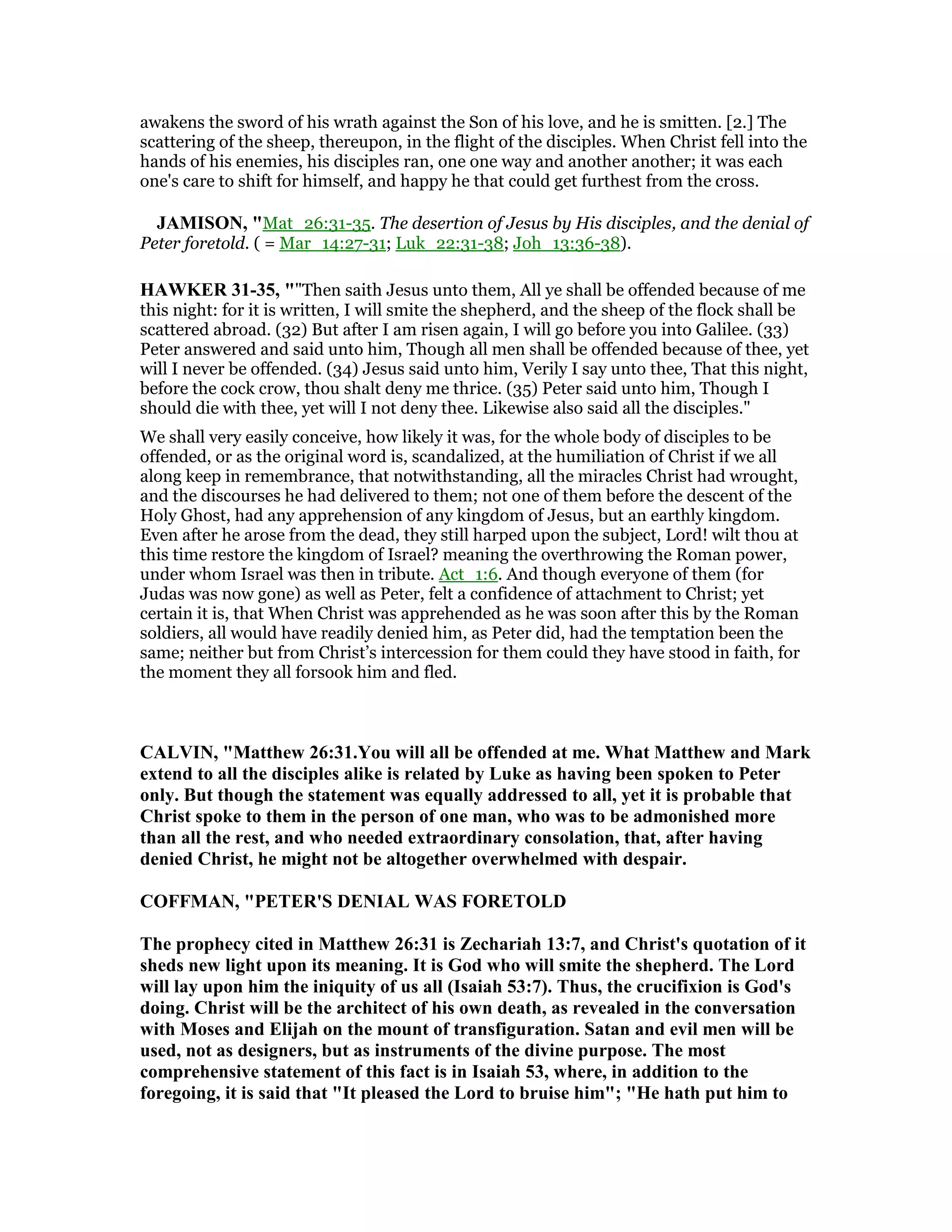 awakens the sword of his wrath against the Son of his love, and he is smitten. [2.] The
scattering of the sheep, thereupon, in the flight of the disciples. When Christ fell into the
hands of his enemies, his disciples ran, one one way and another another; it was each
one's care to shift for himself, and happy he that could get furthest from the cross.
JAMISO , "Mat_26:31-35. The desertion of Jesus by His disciples, and the denial of
Peter foretold. ( = Mar_14:27-31; Luk_22:31-38; Joh_13:36-38).
HAWKER 31-35, ""Then saith Jesus unto them, All ye shall be offended because of me
this night: for it is written, I will smite the shepherd, and the sheep of the flock shall be
scattered abroad. (32) But after I am risen again, I will go before you into Galilee. (33)
Peter answered and said unto him, Though all men shall be offended because of thee, yet
will I never be offended. (34) Jesus said unto him, Verily I say unto thee, That this night,
before the cock crow, thou shalt deny me thrice. (35) Peter said unto him, Though I
should die with thee, yet will I not deny thee. Likewise also said all the disciples."
We shall very easily conceive, how likely it was, for the whole body of disciples to be
offended, or as the original word is, scandalized, at the humiliation of Christ if we all
along keep in remembrance, that notwithstanding, all the miracles Christ had wrought,
and the discourses he had delivered to them; not one of them before the descent of the
Holy Ghost, had any apprehension of any kingdom of Jesus, but an earthly kingdom.
Even after he arose from the dead, they still harped upon the subject, Lord! wilt thou at
this time restore the kingdom of Israel? meaning the overthrowing the Roman power,
under whom Israel was then in tribute. Act_1:6. And though everyone of them (for
Judas was now gone) as well as Peter, felt a confidence of attachment to Christ; yet
certain it is, that When Christ was apprehended as he was soon after this by the Roman
soldiers, all would have readily denied him, as Peter did, had the temptation been the
same; neither but from Christ’s intercession for them could they have stood in faith, for
the moment they all forsook him and fled.
CALVI , "Matthew 26:31.You will all be offended at me. What Matthew and Mark
extend to all the disciples alike is related by Luke as having been spoken to Peter
only. But though the statement was equally addressed to all, yet it is probable that
Christ spoke to them in the person of one man, who was to be admonished more
than all the rest, and who needed extraordinary consolation, that, after having
denied Christ, he might not be altogether overwhelmed with despair.
COFFMA , "PETER'S DE IAL WAS FORETOLD
The prophecy cited in Matthew 26:31 is Zechariah 13:7, and Christ's quotation of it
sheds new light upon its meaning. It is God who will smite the shepherd. The Lord
will lay upon him the iniquity of us all (Isaiah 53:7). Thus, the crucifixion is God's
doing. Christ will be the architect of his own death, as revealed in the conversation
with Moses and Elijah on the mount of transfiguration. Satan and evil men will be
used, not as designers, but as instruments of the divine purpose. The most
comprehensive statement of this fact is in Isaiah 53, where, in addition to the
foregoing, it is said that "It pleased the Lord to bruise him"; "He hath put him to
 