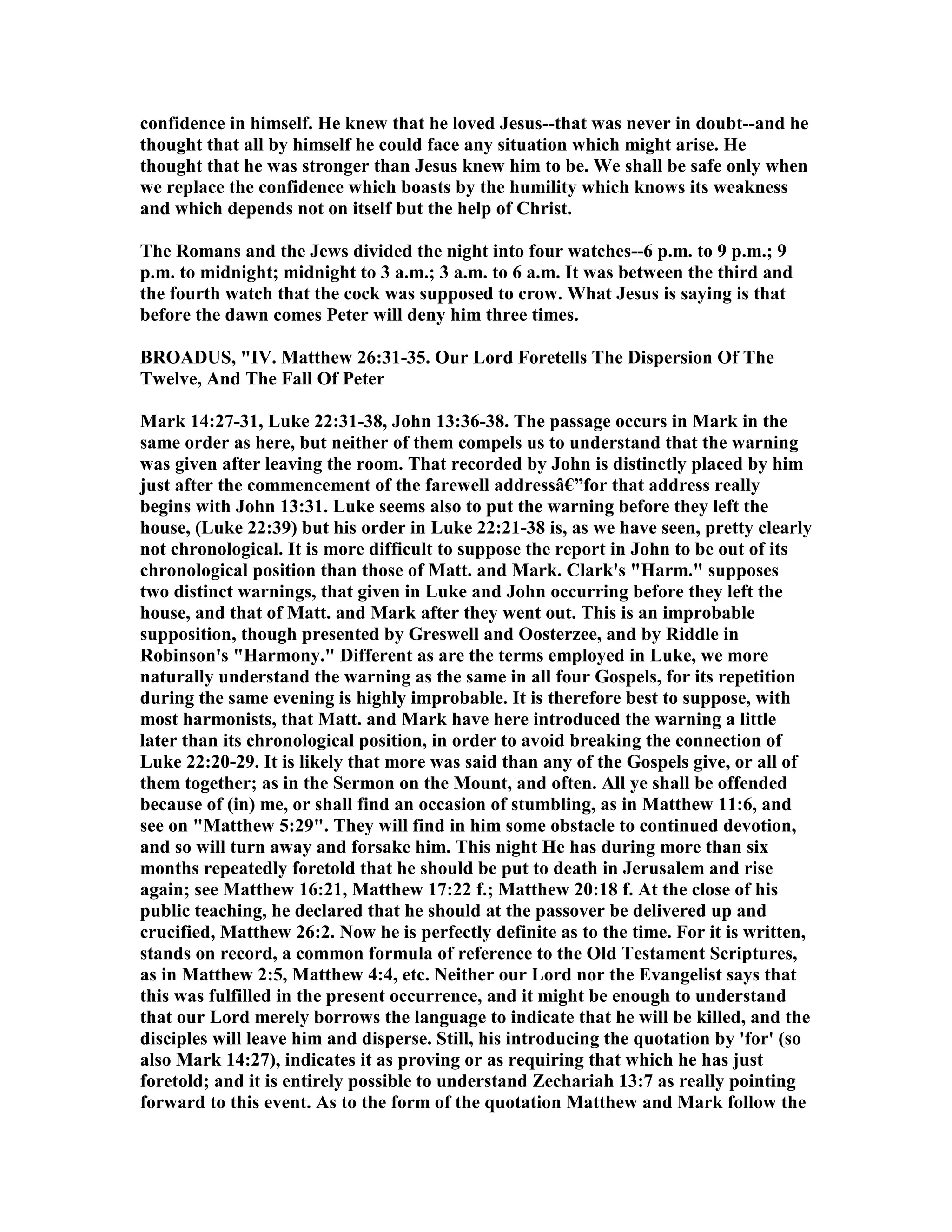 confidence in himself. He knew that he loved Jesus--that was never in doubt--and he
thought that all by himself he could face any situation which might arise. He
thought that he was stronger than Jesus knew him to be. We shall be safe only when
we replace the confidence which boasts by the humility which knows its weakness
and which depends not on itself but the help of Christ.
The Romans and the Jews divided the night into four watches--6 p.m. to 9 p.m.; 9
p.m. to midnight; midnight to 3 a.m.; 3 a.m. to 6 a.m. It was between the third and
the fourth watch that the cock was supposed to crow. What Jesus is saying is that
before the dawn comes Peter will deny him three times.
BROADUS, "IV. Matthew 26:31-35. Our Lord Foretells The Dispersion Of The
Twelve, And The Fall Of Peter
Mark 14:27-31, Luke 22:31-38, John 13:36-38. The passage occurs in Mark in the
same order as here, but neither of them compels us to understand that the warning
was given after leaving the room. That recorded by John is distinctly placed by him
just after the commencement of the farewell addressâ€”for that address really
begins with John 13:31. Luke seems also to put the warning before they left the
house, (Luke 22:39) but his order in Luke 22:21-38 is, as we have seen, pretty clearly
not chronological. It is more difficult to suppose the report in John to be out of its
chronological position than those of Matt. and Mark. Clark's "Harm." supposes
two distinct warnings, that given in Luke and John occurring before they left the
house, and that of Matt. and Mark after they went out. This is an improbable
supposition, though presented by Greswell and Oosterzee, and by Riddle in
Robinson's "Harmony." Different as are the terms employed in Luke, we more
naturally understand the warning as the same in all four Gospels, for its repetition
during the same evening is highly improbable. It is therefore best to suppose, with
most harmonists, that Matt. and Mark have here introduced the warning a little
later than its chronological position, in order to avoid breaking the connection of
Luke 22:20-29. It is likely that more was said than any of the Gospels give, or all of
them together; as in the Sermon on the Mount, and often. All ye shall be offended
because of (in) me, or shall find an occasion of stumbling, as in Matthew 11:6, and
see on "Matthew 5:29". They will find in him some obstacle to continued devotion,
and so will turn away and forsake him. This night He has during more than six
months repeatedly foretold that he should be put to death in Jerusalem and rise
again; see Matthew 16:21, Matthew 17:22 f.; Matthew 20:18 f. At the close of his
public teaching, he declared that he should at the passover be delivered up and
crucified, Matthew 26:2. ow he is perfectly definite as to the time. For it is written,
stands on record, a common formula of reference to the Old Testament Scriptures,
as in Matthew 2:5, Matthew 4:4, etc. either our Lord nor the Evangelist says that
this was fulfilled in the present occurrence, and it might be enough to understand
that our Lord merely borrows the language to indicate that he will be killed, and the
disciples will leave him and disperse. Still, his introducing the quotation by 'for' (so
also Mark 14:27), indicates it as proving or as requiring that which he has just
foretold; and it is entirely possible to understand Zechariah 13:7 as really pointing
forward to this event. As to the form of the quotation Matthew and Mark follow the
 