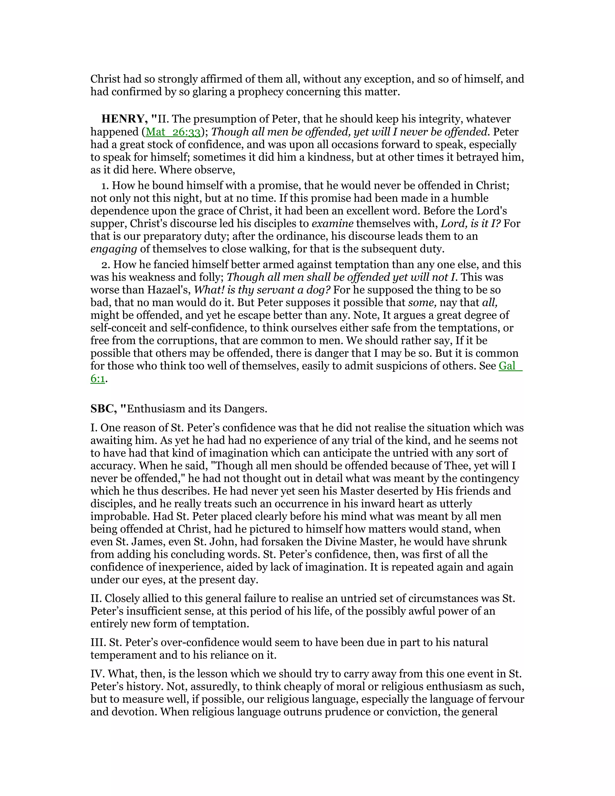 Christ had so strongly affirmed of them all, without any exception, and so of himself, and
had confirmed by so glaring a prophecy concerning this matter.
HE RY, "II. The presumption of Peter, that he should keep his integrity, whatever
happened (Mat_26:33); Though all men be offended, yet will I never be offended. Peter
had a great stock of confidence, and was upon all occasions forward to speak, especially
to speak for himself; sometimes it did him a kindness, but at other times it betrayed him,
as it did here. Where observe,
1. How he bound himself with a promise, that he would never be offended in Christ;
not only not this night, but at no time. If this promise had been made in a humble
dependence upon the grace of Christ, it had been an excellent word. Before the Lord's
supper, Christ's discourse led his disciples to examine themselves with, Lord, is it I? For
that is our preparatory duty; after the ordinance, his discourse leads them to an
engaging of themselves to close walking, for that is the subsequent duty.
2. How he fancied himself better armed against temptation than any one else, and this
was his weakness and folly; Though all men shall be offended yet will not I. This was
worse than Hazael's, What! is thy servant a dog? For he supposed the thing to be so
bad, that no man would do it. But Peter supposes it possible that some, nay that all,
might be offended, and yet he escape better than any. Note, It argues a great degree of
self-conceit and self-confidence, to think ourselves either safe from the temptations, or
free from the corruptions, that are common to men. We should rather say, If it be
possible that others may be offended, there is danger that I may be so. But it is common
for those who think too well of themselves, easily to admit suspicions of others. See Gal_
6:1.
SBC, "Enthusiasm and its Dangers.
I. One reason of St. Peter’s confidence was that he did not realise the situation which was
awaiting him. As yet he had had no experience of any trial of the kind, and he seems not
to have had that kind of imagination which can anticipate the untried with any sort of
accuracy. When he said, "Though all men should be offended because of Thee, yet will I
never be offended," he had not thought out in detail what was meant by the contingency
which he thus describes. He had never yet seen his Master deserted by His friends and
disciples, and he really treats such an occurrence in his inward heart as utterly
improbable. Had St. Peter placed clearly before his mind what was meant by all men
being offended at Christ, had he pictured to himself how matters would stand, when
even St. James, even St. John, had forsaken the Divine Master, he would have shrunk
from adding his concluding words. St. Peter’s confidence, then, was first of all the
confidence of inexperience, aided by lack of imagination. It is repeated again and again
under our eyes, at the present day.
II. Closely allied to this general failure to realise an untried set of circumstances was St.
Peter’s insufficient sense, at this period of his life, of the possibly awful power of an
entirely new form of temptation.
III. St. Peter’s over-confidence would seem to have been due in part to his natural
temperament and to his reliance on it.
IV. What, then, is the lesson which we should try to carry away from this one event in St.
Peter’s history. Not, assuredly, to think cheaply of moral or religious enthusiasm as such,
but to measure well, if possible, our religious language, especially the language of fervour
and devotion. When religious language outruns prudence or conviction, the general
 