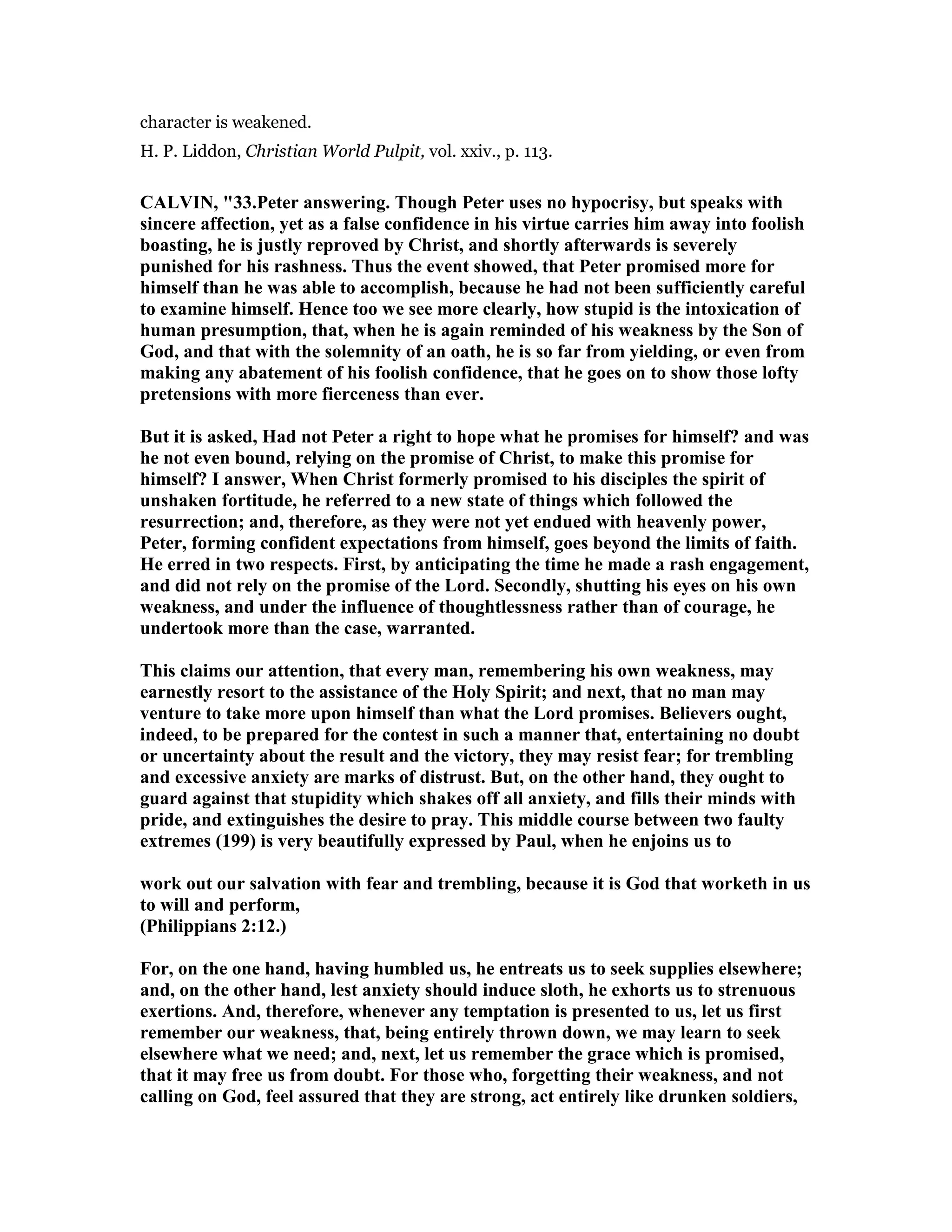 character is weakened.
H. P. Liddon, Christian World Pulpit, vol. xxiv., p. 113.
CALVI , "33.Peter answering. Though Peter uses no hypocrisy, but speaks with
sincere affection, yet as a false confidence in his virtue carries him away into foolish
boasting, he is justly reproved by Christ, and shortly afterwards is severely
punished for his rashness. Thus the event showed, that Peter promised more for
himself than he was able to accomplish, because he had not been sufficiently careful
to examine himself. Hence too we see more clearly, how stupid is the intoxication of
human presumption, that, when he is again reminded of his weakness by the Son of
God, and that with the solemnity of an oath, he is so far from yielding, or even from
making any abatement of his foolish confidence, that he goes on to show those lofty
pretensions with more fierceness than ever.
But it is asked, Had not Peter a right to hope what he promises for himself? and was
he not even bound, relying on the promise of Christ, to make this promise for
himself? I answer, When Christ formerly promised to his disciples the spirit of
unshaken fortitude, he referred to a new state of things which followed the
resurrection; and, therefore, as they were not yet endued with heavenly power,
Peter, forming confident expectations from himself, goes beyond the limits of faith.
He erred in two respects. First, by anticipating the time he made a rash engagement,
and did not rely on the promise of the Lord. Secondly, shutting his eyes on his own
weakness, and under the influence of thoughtlessness rather than of courage, he
undertook more than the case, warranted.
This claims our attention, that every man, remembering his own weakness, may
earnestly resort to the assistance of the Holy Spirit; and next, that no man may
venture to take more upon himself than what the Lord promises. Believers ought,
indeed, to be prepared for the contest in such a manner that, entertaining no doubt
or uncertainty about the result and the victory, they may resist fear; for trembling
and excessive anxiety are marks of distrust. But, on the other hand, they ought to
guard against that stupidity which shakes off all anxiety, and fills their minds with
pride, and extinguishes the desire to pray. This middle course between two faulty
extremes (199) is very beautifully expressed by Paul, when he enjoins us to
work out our salvation with fear and trembling, because it is God that worketh in us
to will and perform,
(Philippians 2:12.)
For, on the one hand, having humbled us, he entreats us to seek supplies elsewhere;
and, on the other hand, lest anxiety should induce sloth, he exhorts us to strenuous
exertions. And, therefore, whenever any temptation is presented to us, let us first
remember our weakness, that, being entirely thrown down, we may learn to seek
elsewhere what we need; and, next, let us remember the grace which is promised,
that it may free us from doubt. For those who, forgetting their weakness, and not
calling on God, feel assured that they are strong, act entirely like drunken soldiers,
 