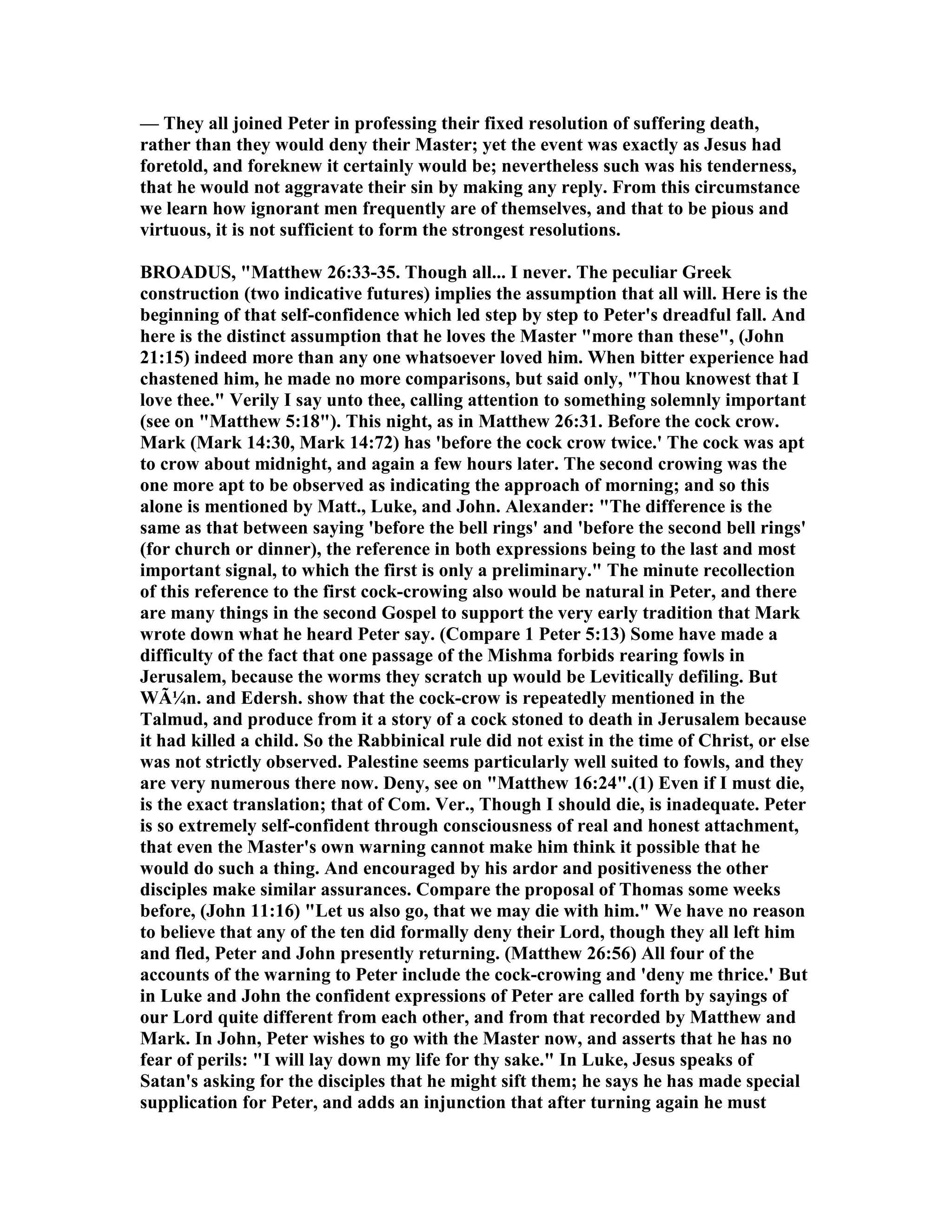 — They all joined Peter in professing their fixed resolution of suffering death,
rather than they would deny their Master; yet the event was exactly as Jesus had
foretold, and foreknew it certainly would be; nevertheless such was his tenderness,
that he would not aggravate their sin by making any reply. From this circumstance
we learn how ignorant men frequently are of themselves, and that to be pious and
virtuous, it is not sufficient to form the strongest resolutions.
BROADUS, "Matthew 26:33-35. Though all... I never. The peculiar Greek
construction (two indicative futures) implies the assumption that all will. Here is the
beginning of that self-confidence which led step by step to Peter's dreadful fall. And
here is the distinct assumption that he loves the Master "more than these", (John
21:15) indeed more than any one whatsoever loved him. When bitter experience had
chastened him, he made no more comparisons, but said only, "Thou knowest that I
love thee." Verily I say unto thee, calling attention to something solemnly important
(see on "Matthew 5:18"). This night, as in Matthew 26:31. Before the cock crow.
Mark (Mark 14:30, Mark 14:72) has 'before the cock crow twice.' The cock was apt
to crow about midnight, and again a few hours later. The second crowing was the
one more apt to be observed as indicating the approach of morning; and so this
alone is mentioned by Matt., Luke, and John. Alexander: "The difference is the
same as that between saying 'before the bell rings' and 'before the second bell rings'
(for church or dinner), the reference in both expressions being to the last and most
important signal, to which the first is only a preliminary." The minute recollection
of this reference to the first cock-crowing also would be natural in Peter, and there
are many things in the second Gospel to support the very early tradition that Mark
wrote down what he heard Peter say. (Compare 1 Peter 5:13) Some have made a
difficulty of the fact that one passage of the Mishma forbids rearing fowls in
Jerusalem, because the worms they scratch up would be Levitically defiling. But
WÃ¼n. and Edersh. show that the cock-crow is repeatedly mentioned in the
Talmud, and produce from it a story of a cock stoned to death in Jerusalem because
it had killed a child. So the Rabbinical rule did not exist in the time of Christ, or else
was not strictly observed. Palestine seems particularly well suited to fowls, and they
are very numerous there now. Deny, see on "Matthew 16:24".(1) Even if I must die,
is the exact translation; that of Com. Ver., Though I should die, is inadequate. Peter
is so extremely self-confident through consciousness of real and honest attachment,
that even the Master's own warning cannot make him think it possible that he
would do such a thing. And encouraged by his ardor and positiveness the other
disciples make similar assurances. Compare the proposal of Thomas some weeks
before, (John 11:16) "Let us also go, that we may die with him." We have no reason
to believe that any of the ten did formally deny their Lord, though they all left him
and fled, Peter and John presently returning. (Matthew 26:56) All four of the
accounts of the warning to Peter include the cock-crowing and 'deny me thrice.' But
in Luke and John the confident expressions of Peter are called forth by sayings of
our Lord quite different from each other, and from that recorded by Matthew and
Mark. In John, Peter wishes to go with the Master now, and asserts that he has no
fear of perils: "I will lay down my life for thy sake." In Luke, Jesus speaks of
Satan's asking for the disciples that he might sift them; he says he has made special
supplication for Peter, and adds an injunction that after turning again he must
 