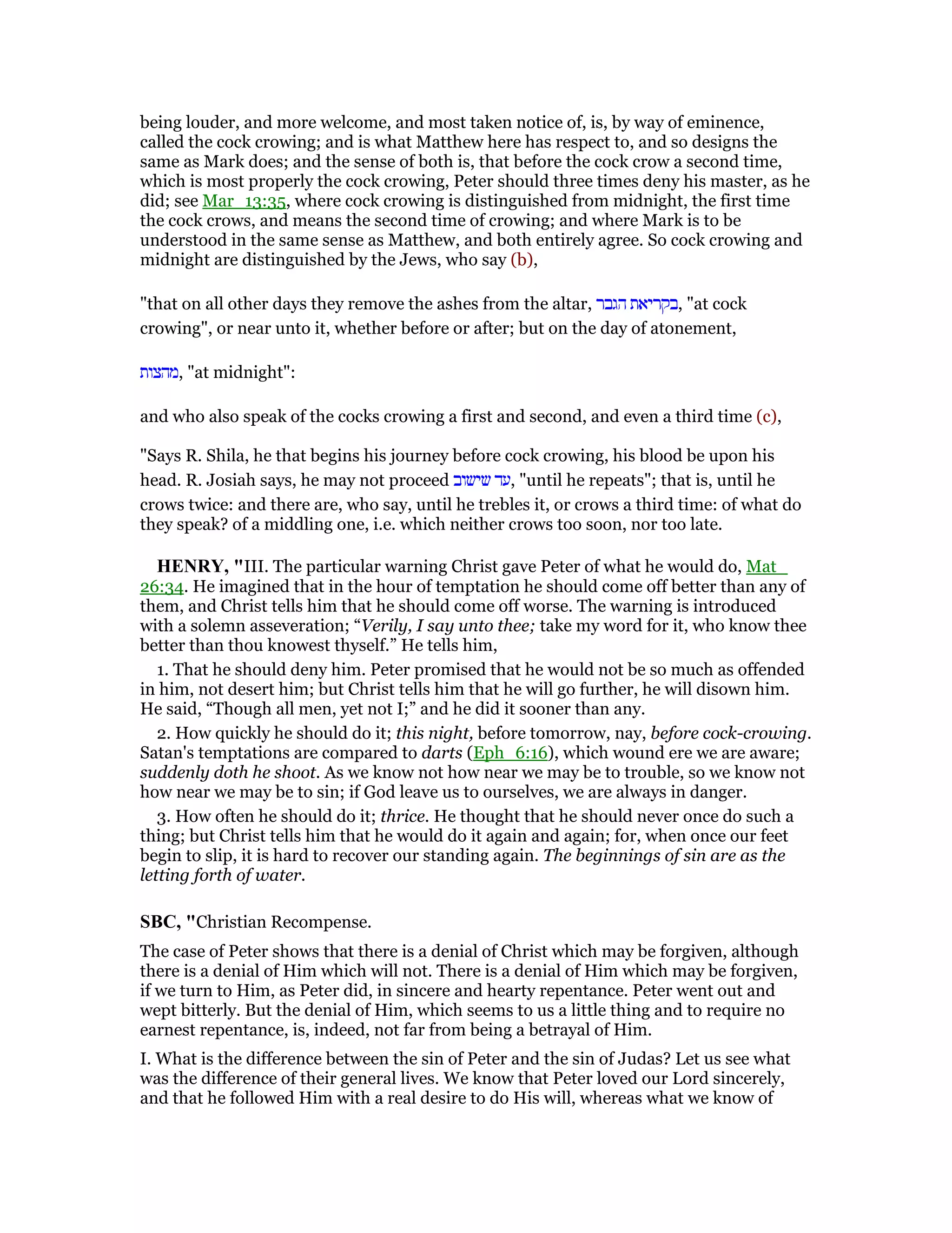 being louder, and more welcome, and most taken notice of, is, by way of eminence,
called the cock crowing; and is what Matthew here has respect to, and so designs the
same as Mark does; and the sense of both is, that before the cock crow a second time,
which is most properly the cock crowing, Peter should three times deny his master, as he
did; see Mar_13:35, where cock crowing is distinguished from midnight, the first time
the cock crows, and means the second time of crowing; and where Mark is to be
understood in the same sense as Matthew, and both entirely agree. So cock crowing and
midnight are distinguished by the Jews, who say (b),
"that on all other days they remove the ashes from the altar, ‫הגבר‬ ‫,בקריאת‬ "at cock
crowing", or near unto it, whether before or after; but on the day of atonement,
‫,מהצות‬ "at midnight":
and who also speak of the cocks crowing a first and second, and even a third time (c),
"Says R. Shila, he that begins his journey before cock crowing, his blood be upon his
head. R. Josiah says, he may not proceed ‫שישוב‬ ‫,עד‬ "until he repeats"; that is, until he
crows twice: and there are, who say, until he trebles it, or crows a third time: of what do
they speak? of a middling one, i.e. which neither crows too soon, nor too late.
HE RY, "III. The particular warning Christ gave Peter of what he would do, Mat_
26:34. He imagined that in the hour of temptation he should come off better than any of
them, and Christ tells him that he should come off worse. The warning is introduced
with a solemn asseveration; “Verily, I say unto thee; take my word for it, who know thee
better than thou knowest thyself.” He tells him,
1. That he should deny him. Peter promised that he would not be so much as offended
in him, not desert him; but Christ tells him that he will go further, he will disown him.
He said, “Though all men, yet not I;” and he did it sooner than any.
2. How quickly he should do it; this night, before tomorrow, nay, before cock-crowing.
Satan's temptations are compared to darts (Eph_6:16), which wound ere we are aware;
suddenly doth he shoot. As we know not how near we may be to trouble, so we know not
how near we may be to sin; if God leave us to ourselves, we are always in danger.
3. How often he should do it; thrice. He thought that he should never once do such a
thing; but Christ tells him that he would do it again and again; for, when once our feet
begin to slip, it is hard to recover our standing again. The beginnings of sin are as the
letting forth of water.
SBC, "Christian Recompense.
The case of Peter shows that there is a denial of Christ which may be forgiven, although
there is a denial of Him which will not. There is a denial of Him which may be forgiven,
if we turn to Him, as Peter did, in sincere and hearty repentance. Peter went out and
wept bitterly. But the denial of Him, which seems to us a little thing and to require no
earnest repentance, is, indeed, not far from being a betrayal of Him.
I. What is the difference between the sin of Peter and the sin of Judas? Let us see what
was the difference of their general lives. We know that Peter loved our Lord sincerely,
and that he followed Him with a real desire to do His will, whereas what we know of
 
