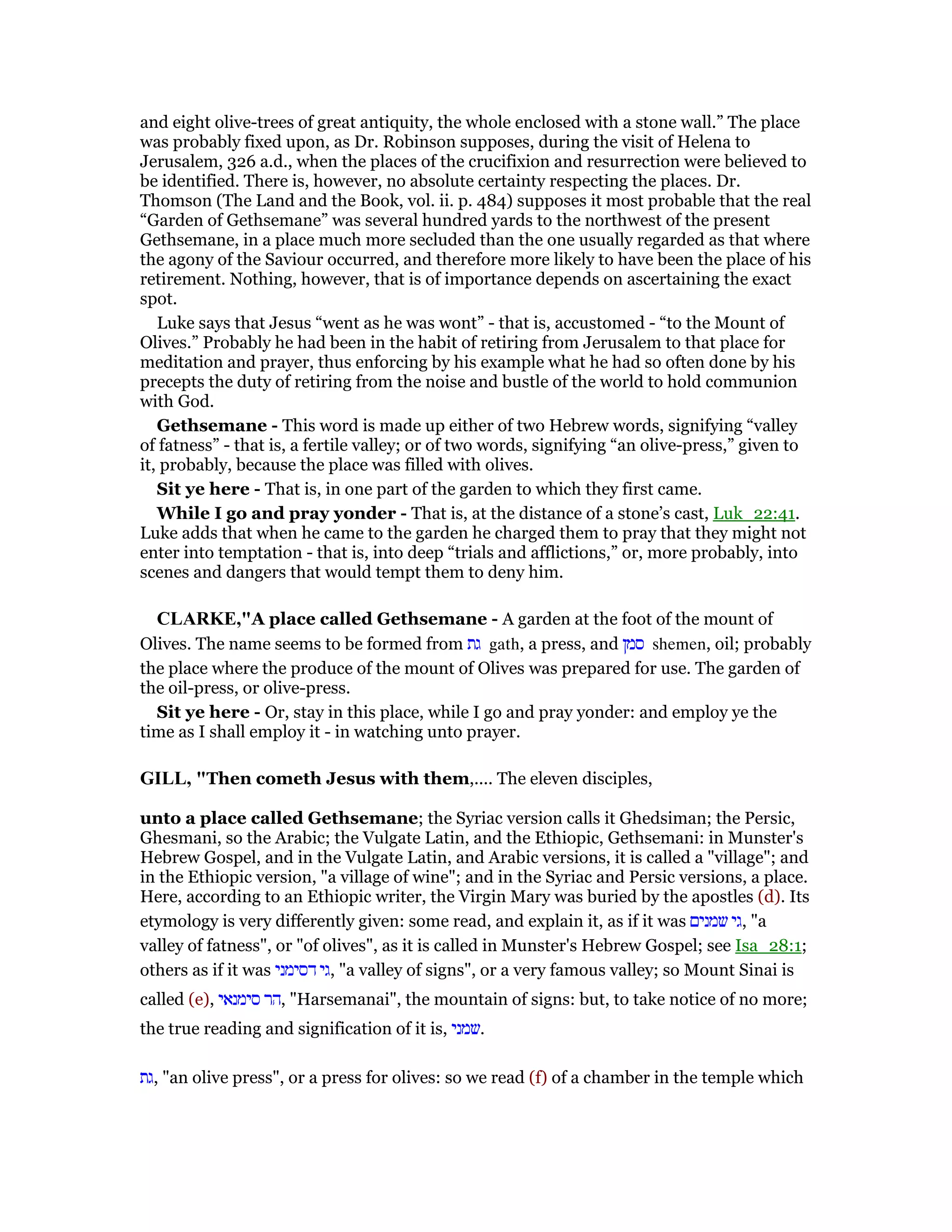 and eight olive-trees of great antiquity, the whole enclosed with a stone wall.” The place
was probably fixed upon, as Dr. Robinson supposes, during the visit of Helena to
Jerusalem, 326 a.d., when the places of the crucifixion and resurrection were believed to
be identified. There is, however, no absolute certainty respecting the places. Dr.
Thomson (The Land and the Book, vol. ii. p. 484) supposes it most probable that the real
“Garden of Gethsemane” was several hundred yards to the northwest of the present
Gethsemane, in a place much more secluded than the one usually regarded as that where
the agony of the Saviour occurred, and therefore more likely to have been the place of his
retirement. Nothing, however, that is of importance depends on ascertaining the exact
spot.
Luke says that Jesus “went as he was wont” - that is, accustomed - “to the Mount of
Olives.” Probably he had been in the habit of retiring from Jerusalem to that place for
meditation and prayer, thus enforcing by his example what he had so often done by his
precepts the duty of retiring from the noise and bustle of the world to hold communion
with God.
Gethsemane - This word is made up either of two Hebrew words, signifying “valley
of fatness” - that is, a fertile valley; or of two words, signifying “an olive-press,” given to
it, probably, because the place was filled with olives.
Sit ye here - That is, in one part of the garden to which they first came.
While I go and pray yonder - That is, at the distance of a stone’s cast, Luk_22:41.
Luke adds that when he came to the garden he charged them to pray that they might not
enter into temptation - that is, into deep “trials and afflictions,” or, more probably, into
scenes and dangers that would tempt them to deny him.
CLARKE,"A place called Gethsemane - A garden at the foot of the mount of
Olives. The name seems to be formed from ‫גת‬ gath, a press, and ‫סמן‬ shemen, oil; probably
the place where the produce of the mount of Olives was prepared for use. The garden of
the oil-press, or olive-press.
Sit ye here - Or, stay in this place, while I go and pray yonder: and employ ye the
time as I shall employ it - in watching unto prayer.
GILL, "Then cometh Jesus with them,.... The eleven disciples,
unto a place called Gethsemane; the Syriac version calls it Ghedsiman; the Persic,
Ghesmani, so the Arabic; the Vulgate Latin, and the Ethiopic, Gethsemani: in Munster's
Hebrew Gospel, and in the Vulgate Latin, and Arabic versions, it is called a "village"; and
in the Ethiopic version, "a village of wine"; and in the Syriac and Persic versions, a place.
Here, according to an Ethiopic writer, the Virgin Mary was buried by the apostles (d). Its
etymology is very differently given: some read, and explain it, as if it was ‫שמנים‬ ‫,גי‬ "a
valley of fatness", or "of olives", as it is called in Munster's Hebrew Gospel; see Isa_28:1;
others as if it was ‫דסימני‬ ‫,גי‬ "a valley of signs", or a very famous valley; so Mount Sinai is
called (e), ‫סימנאי‬ ‫,הר‬ "Harsemanai", the mountain of signs: but, to take notice of no more;
the true reading and signification of it is, ‫.שמני‬
‫,גת‬ "an olive press", or a press for olives: so we read (f) of a chamber in the temple which
 